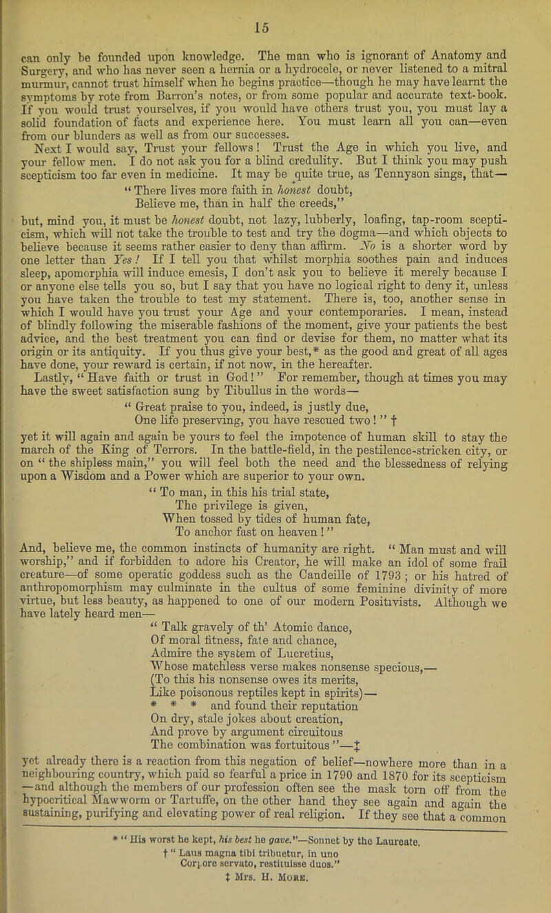 can only be founded upon knowledge. The man who is ignorant of Anatomy and Surgery, and who has never seen a hernia or a hydrocele, or never listened to a mitral murmur, cannot trust himself when he begins practice—though ho may have learnt the symptoms by rote from Barron’s notes, or from some popular and accurate text-book. If you wouid trust yourselves, if you would have others trust you, you must lay a solid foundation of facts and experience here. You must learn all you can—even from our blunders as well as from our successes. Next I would say. Trust your fellows! Trust the Age in which you live, and your fellow men. I do not ask you for a blind credulity. But I think you may push scepticism too far even in medicine. It may be quite true, as Tennyson sings, that— “ There lives more faith in honest doubt, Believe me, than in half the creeds,” hut, mind you, it must be honest doubt, not lazy, lubberly, loafing, tap-room scepti- cism, which will not take the trouble to test and try the dogma—and which objects to believe because it seems rather easier to deny than affirm. No is a shorter word by one letter than Yes ! If I tell you that whilst morphia soothes pain and induces sleep, apomorphia will induce emesis, I don’t ask you to believe it merely because I or anyone else tells you so, hut I say that you have no logical right to deny it, unless you have taken the trouble to test my statement. There is, too, another sense in which I would have you trust your Age and your contemporaries. I mean, instead of blindly following the miserable fashions of the moment, give your patients the best advice, and the best treatment you can find or devise for them, no matter what its origin or its antiquity. If you thus give your best,* as the good and great of all ages have done, your reward is certain, if not now, in the hereafter. Lastly, “ Have faith or trust in God! ” For remember, though at times you may have the sweet satisfaction sung by Tibullus in the words— “ Great praise to you, indeed, is justly due, One life preserving, you have rescued two! ” f yet it will again and again be yours to feel the impotence of human skill to stay the march of the King of Terrors. In the battle-field, in the pestilence-stricken city, or on “ the shipless main,” you will feel both the need and the blessedness of relying upon a Wisdom and a Power which are superior to your own. “ To man, in this his trial state, The privilege is given, When tossed by tides of human fate, To anchor fast on heaven ! ” And, believe me, the common instincts of humanity are right. “ Man must and will worship,” and if forbidden to adore his Creator, he will make an idol of some frail creature—of some operatic goddess such as the Candeille of 1793 ; or his hatred of anthropomorphism may culminate in the cultus of some feminine divinity of more virtue, but less beauty, as happened to one of our modern Positivists. Although we have lately heard men— “ Talk gravely of th’ Atomic dance, Of moral fitness, fate and chance, Admire the system of Lucretius, Whose matchless verse makes nonsense specious,— (To this his nonsense owes its merits, Like poisonous reptiles kept in spirits)— * * * and found their reputation On dry, stale jokes about creation, And prove by argument circuitous The combination was fortuitous ”—% yet already there is a reaction from this negation of belief—nowhere more than in a neighbouring country, which paid so fearful a price in 1790 and 1870 for its scepticism —and although the members of our profession often see the mask torn off from the hypocritical Mawworm or Tartuffe, on the other hand they see again and again the sustaining, purifying and elevating power of real religion. If they see that a common * “ His worst he kept, his best he crave.”—Sonnet by the Laureate, t “ Laus magna tibi tribuetur, in uno Corpore servato, restituisse duos.” t Mrs. H. More.