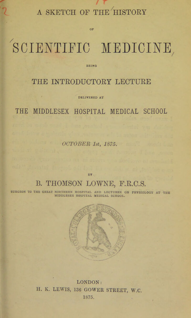 A SKETCH OF THE HISTORY OF SCIENTIFIC MEDICINE BEING THE INTRODUCTORY LECTURE DELIVERED AT THE MIDDLESEX HOSPITAL MEDICAL SCHOOL OCTOBER 1st, 1875. BY B. THOMSON LOWNE, F.R.C.S. SURGEON TO THE GREAT NORTHERN HOSPITAL AND LECTURER ON PHYSIOLOGY AT THE MIDDLESEX HOSPITAL MEDICAL SCHOOL. LONDON: H. K. LEWIS, 136 GOWER STREET, W.C, 1875.