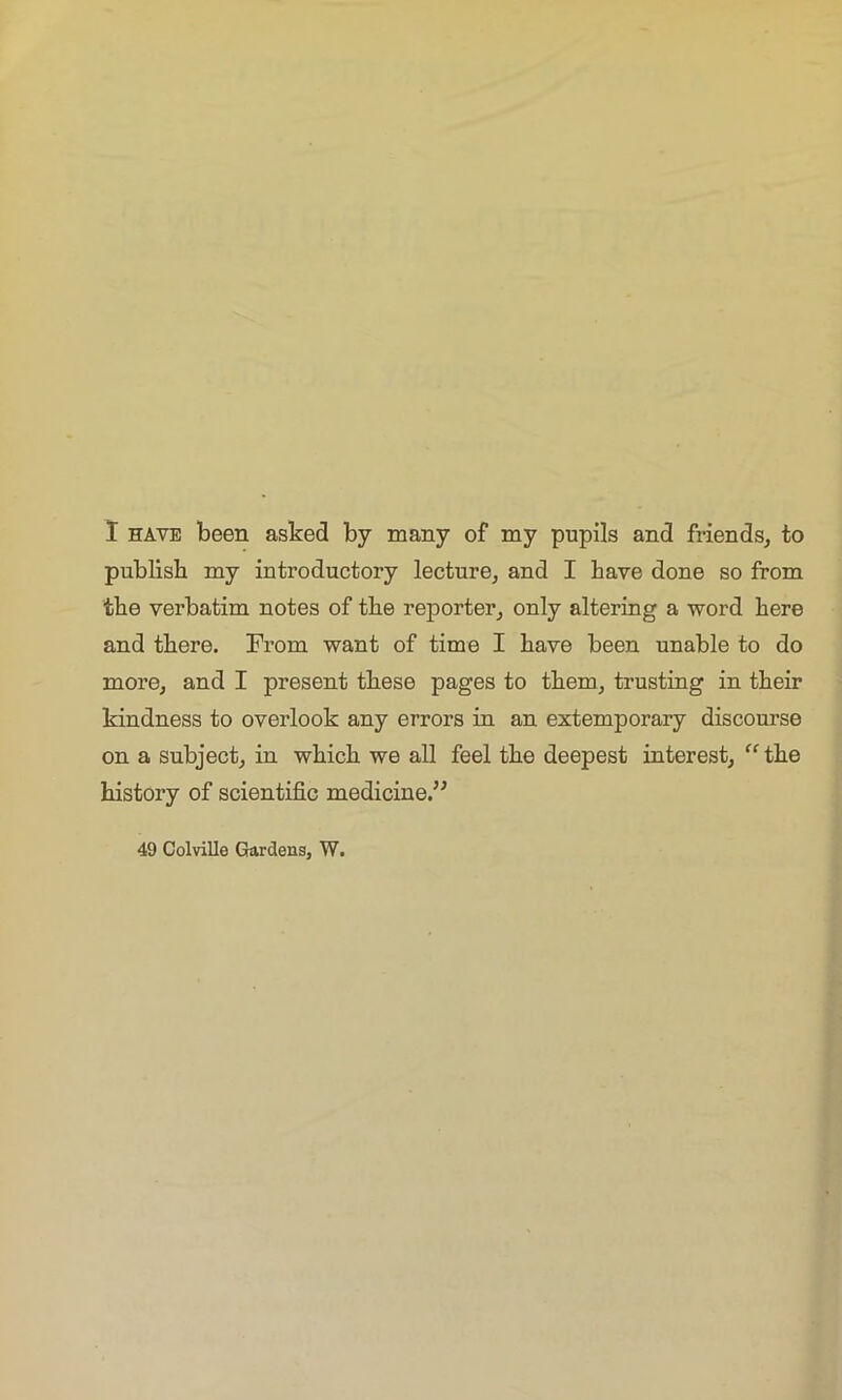 I have been asked by many of my pupils and friends, to publish my introductory lecture, and I have done so from the verbatim notes of the reporter, only altering a word here and there. From want of time I have been unable to do more, and I present these pages to them, trusting in their kindness to overlook any errors in an extemporary discourse on a subject, in which we all feel the deepest interest, “the history of scientific medicine.” 49 Colville Gardens, W.