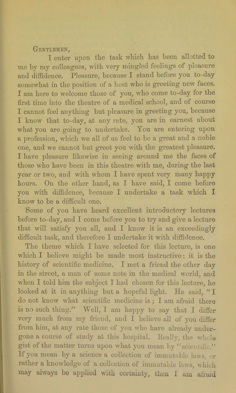Gentlemen, I enter upon the task which has been allotted to rue by my colleagues, with very mingled feelings of pleasure and diffidence. Pleasure, because I stand before you to-day somewhat in the position of a host who is greeting new faces. I am here to welcome those of you, who come to-day for the first time into the theatre of a medical school, and of course I cannot feel anything but pleasure in greeting you, because I know that to-day, at any rate, you are in earnest about Avhat you are going to undertake. You are entering upon a profession, which we all of us feel to be a great and a noble one, and we cannot but greet you with the greatest pleasure. I have pleasure likewise in seeing around me the faces of those who have been in this theatre with me, during the last year or two, and with whom I have spent very many happy hours. On the other hand, as I have said, I come before you with diffidence, because I undertake a task which I know to be a difficult one. Some of you have heard excellent introductory lectures before to-day, and I come before you to try and give a lecture that will satisfy you all, and I know it is an exceedingly difficult task, and therefore I undertake it with diffidence. The theme which I have selected for this lecture, is one which I believe might be made most instructive: it is the history of scientific medicine. I met a friend the other day in the street, a man of some note in the medical world, and when I told him the subject I had chosen for this lecture, he looked at it in anything but a hopeful light. He said, “ I do not know what scientific medicine is ; I am afraid there is no such thing.” Well, I am happy to say that I differ very much from my friend, and I believe all of you differ from him, at any rate those of you who have already under- gone a course of study at this hospital. Really, the whole gist of the matter turns upon what you mean by “scientific.” If you mean by a science a collection of immutable laws, or rather a knowledge of a collection of immutable laws, which may always be applied with certainty, then 1 am afraid