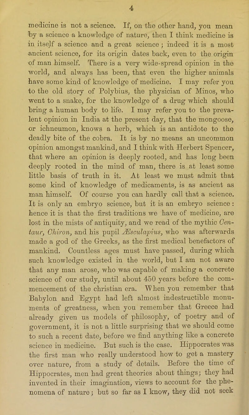 medicine is not a science. If, on the other hand, you moan by a science a knowledge of nature, then I think medicine is in itself a science and a great science ; indeed it is a most ancient science, for its origin dates back, even to the origin of man himself. There is a very wide-spread opinion in the world, and always has been, that even the higher animals have some kind of knowledge of medicine. I may refer you to the old story of Polybius, the physician of Minos, who went to a snake, for the knowledge of a drug which should bring a human body to life. I may refer you to the preva- lent opinion in India at the present day, that the mongoose, or ichneumon, knows a herb, which is an antidote to the deadly bite of the cobra. It is by no means an uncommon opinion amongst mankind, and I think with Herbert Spencer, that where an opinion is deeply rooted, and has long been deeply rooted in the mind of man, there is at least some little basis of truth in it. At least we must admit that some kind of knowledge of medicaments, is as ancient as man himself. Of course you can hardly call that a science. It is only an embryo science, but it is an embryo science : hence it is that the first traditions we have of medicine, are lost in the mists of antiquity, and we read of the mythic Cen- taur, Cliiron, and his pupil JEsculapius, who was afterwards made a god of the Greeks, as the first medical benefactors of mankind. Countless ages must bave passed, during which such knowledge existed in the world, but I am not aware that any man arose, who was capable of making a concrete science of our study, until about 450 years before the com- mencement of the Christian era. W hen you remember that Babylon and Egypt had left almost indestructible monu- ments of greatness, when you remember that Greece had already given us models of philosophy, of poetry and of government, it is not a little surprising that we should come to such a recent date, before we find anything like a concrete science in medicine. But such is the case. Hippocrates was the first man who really understood how to get a mastery over nature, from a study of details. Before the time of Hippocrates, men had great theories about things; they had invented in their imagination, views to account for the phe- nomena of nature; but so far as I know, they did not seek