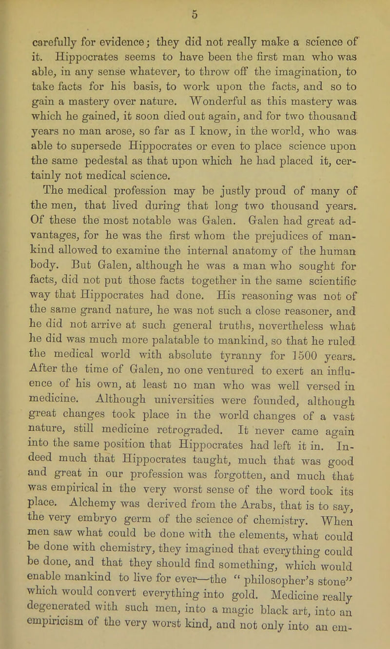 carefully for evidence; they did not really make a science of it. Hippocrates seems to have been the first man who was able, in any sense whatever, to throw off the imagination, to take facts for his basis, to work upon the facts, and so to gain a mastery over nature. Wonderful as this mastery was which he gained, it soon died out again, and for two thousand years no man arose, so far as I know, in the world, who was able to supersede Hippocrates or even to place science upon the same pedestal as that upon which he had placed it, cer- tainly not medical science. The medical profession may be justly proud of many of the men, that lived during that long two thousand years. Of these the most notable was Galen. Galen had great ad- vantages, for he was the first whom the prejudices of man- kind allowed to examine the internal anatomy of the human body. But Galen, although he was a man who sought for facts, did not put those facts together in the same scientific way that Hippocrates had done. His reasoning was not of the same grand nature, he was not such a close reasoner, and he did not arrive at such general truths, nevertheless what he did was much more palatable to mankind, so that he ruled the medical world with absolute tyranny for 1500 years. After the time of Galen, no one ventured to exert an influ- ence of his own, at least no man who was well versed in medicine. Although universities were founded, although great changes took place in the world changes of a vast nature, still medicine retrograded. It never came again into the same position that Hippocrates had left it in. In- deed much that Hippocrates taught, much that was good and great in our profession was forgotten, and much that was empirical in the very worst sense of the word took its place. Alchemy was derived from the Arabs, that is to say, the very embryo germ of the science of chemistry. When men saw what could be done with the elements, what could be done with chemistry, they imagined that everything could be done, and that they should find something, which would enable mankind to live for ever—the “ philosopher's stone which would convert everything into gold. Medicine really degenerated with such men, into a magic black art, into an empiricism of the very worst kind, and not only into an ern-