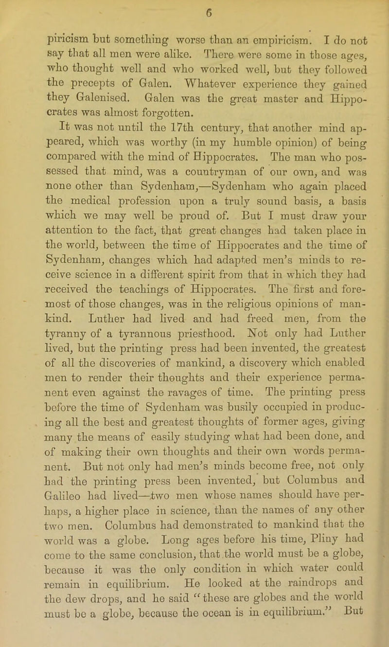 piricism but something worse than an empiricism. I do not say that all men were alike. There were some in those ages, who thought well and who worked well, but they followed the precepts of Galen. Whatever experience they gained they Galenised. Galen was the great master and Hippo- crates was almost forgotten. It was not until the 17th century, that another mind ap- peared, which was worthy (in my humble opinion) of being compared with the mind of Hippocrates. The man who pos- sessed that mind, was a countryman of our own, and was none other than Sydenham,—Sydenham who again placed the medical profession upon a truly sound basis, a basis which we may well be proud of. But I must draw your attention to the fact, that great changes had taken place in the world, between the time of Hippocrates and the time of Sydenham, changes which had adapted men’s minds to re- ceive science in a different spirit from that in which they had received the teachings of Hippocrates. The first and fore- most of those changes, was in the religious opinions of man- kind. Luther had lived and had freed men, from the tyranny of a tyrannous priesthood. Not only had Luther lived, but the printing press had been invented, the greatest of all the discoveries of mankind, a discovery which enabled men to render their thoughts and their experience perma- nent even against the ravages of time. The printing press before the time of Sydenham was busily occupied in produc- ing all the best and greatest thoughts of former ages, giving many the means of easily studying what had been done, and of making their own thoughts and their own words perma- nent. But not only had men’s minds become free, not only had the printing press been invented, but Columbus and Galileo had lived—two men whose names should have per- haps, a higher place in science, than the names of any other two men. Columbus had demonstrated to mankind that the world was a globe. Long ages before his time, Pliny had come to the same conclusion, that the world must be a globe, because it was the only condition in which water could remain in equilibrium. He looked at the raindrops and the dew drops, and he said “ these are globes and the world must bo a globe, because the ocean is in equilibrium.” But
