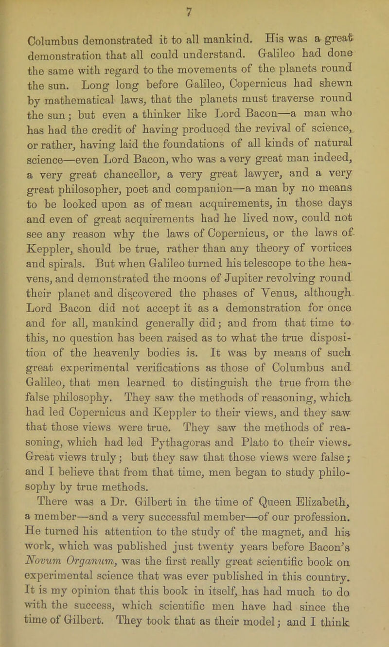 Columbus demonstrated it to all mankind. His was a great demonstration that all could understand. Galileo had done the same with regard to the movements of the planets round the sun. Long long before Galileo, Copernicus had shewn by mathematical laws, that the planets must traverse round the sun; but even a thinker like Lord Bacon—a man who has had the credit of having produced the revival of science, or rather, having laid the foundations of all kinds of natural science—even Lord Bacon, who was a very great man indeed, a very great chancellor, a very great lawyer, and a very great philosopher, poet and companion—a man by no means to be looked upon as of mean acquirements, in those days and even of great acquirements had he lived now, could not see any reason why the laws of Copernicus, or the laws of Keppler, should be true, rather than any theory of vortices and spirals. But when Galileo turned his telescope to the hea- vens, and demonstrated the moons of Jupiter revolving round their planet and discovered the phases of Yenus, although Lord Bacon did not accept it as a demonstration for once and for all, mankind generally did; and from that time to this, no question has been raised as to what the true disposi- tion of the heavenly bodies is. It was by means of such great experimental verifications as those of Columbus and Galileo, that men learned to distinguish the true from the false philosophy. They saw the methods of reasoning, which had led Copernicus and Keppler to their views, and they saw that those views were true. They saw the methods of rea- soning, which had led Pythagoras and Plato to their views. Great views truly; but they saw that those views were false; and I believe that from that time, men began to study philo- sophy by true methods. There was a Dr. Gilbert in the time of Queen Elizabeth, a member—and a very successful member—of our profession. He turned his attention to the study of the magnet, and his work, which was published just twenty years before Bacon’s Novum Organum, was the first really great scientific book on experimental science that was ever published in this country. It is my opinion that this book in itself, has had much to do with the success, which scientific men have had since the time of Gilbert. They took that as their model; and I think
