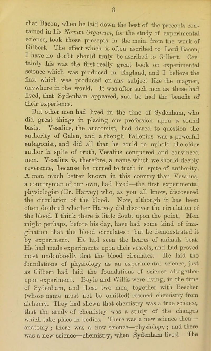 that Bacon, when he laid down the best of the precepts con- tained in his Novum Organum, for the study of experimental science, took those precepts in the main, from the work of Gilbert. The effect which is often ascribed to Lord Bacon, I have no doubt should truly be ascribed to Gilbert. Cer- tainly his was the first really great book on experimental science which was produced in England, and I believe the first which was produced on any subject like the magnet, anywhere in the world. It was after such men as these had lived, that Sydenham appeared, and he had the benefit of their experience. But other men had lived in the time of Sydenham, who did great things in placing our profession upon a sound basis. Vesalius, the anatomist, had dared to question the authority of Galen, and although Fallopius was a powerful antagonist, and did all that he could to uphold the older author in spite of truth, Yesalius conquered and convinced men. Yesalius is, therefore, a name which we should deeply reverence, because he turned to truth in spite of authority. A man much better known in this country than Vesalius, a countryman of our own, had lived—the first experimental physiologist (Dr. Harvey) who, as you all know, discovered the circulation of the blood. Now, although it has been often doubted whether Harvey did discover the circulation of the blood, I think there is little doubt upon the point. Men might perhaps, before his day, have had some kind of ima- gination that the blood circulates ; but he demonstrated it by experiment. He had seen the hearts of animals beat. He had made experiments upon their vessels, and had proved most undoubtedly that the blood circulates. He laid the foundations of physiology as an experimental science, just as Gilbert had laid the foundations of science altogether upon experiment. Boyle and Willis were living, in the time of Sydenham, and these two men, together with Beecher (whose name must not be omitted) rescued chemistry from alchemy. They had shewn that chemistry was a true science, that the study of chemistry was a study of the changes which take place in bodies. There was a new science then— anatomy ; there was a new science—physiology; and there was a new science—chemistry, when Sydenham lived. The