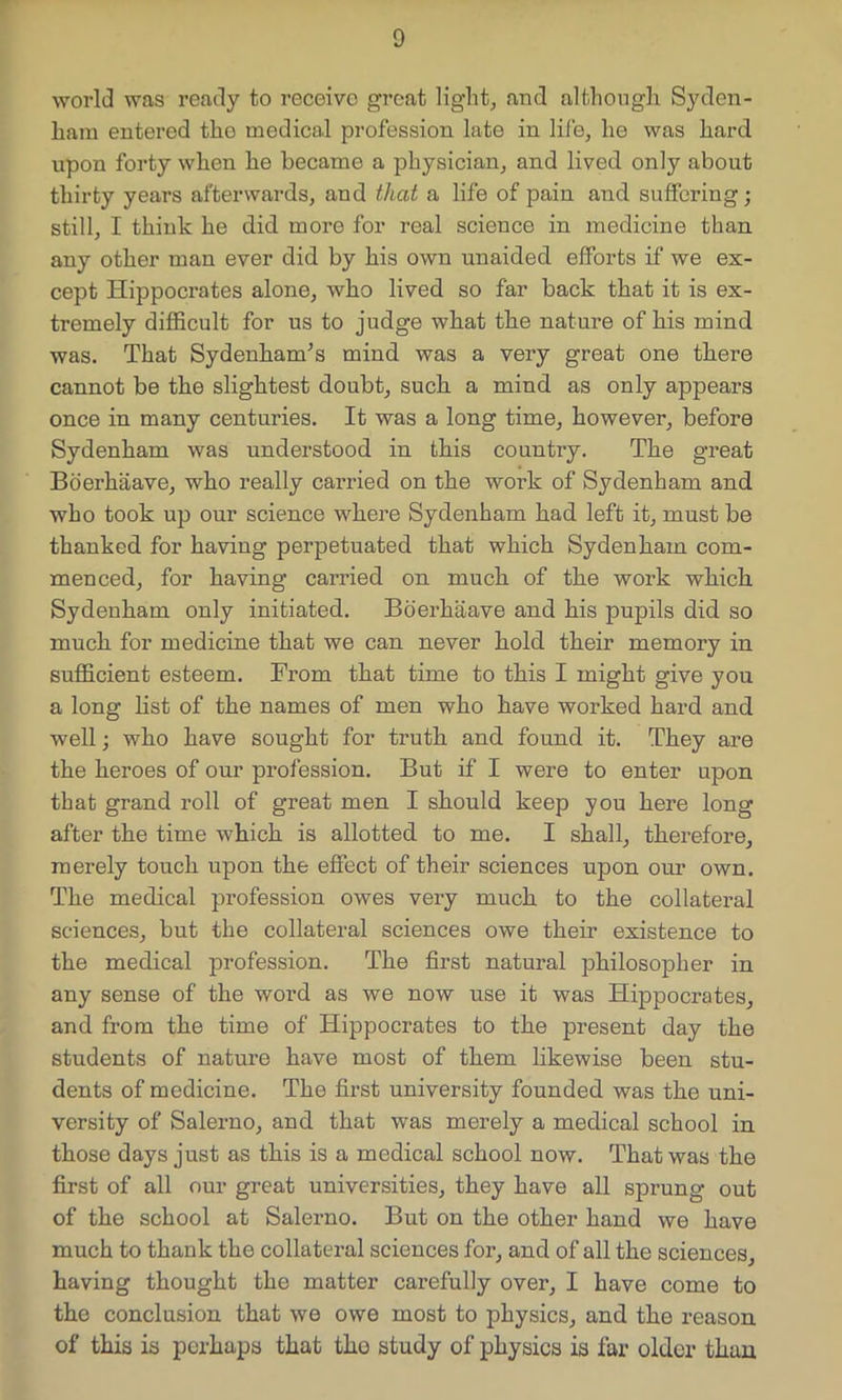 world was ready to receive great light, and although Syden- ham entered tho medical profession late in life, he was hard upon forty when he became a physician, and lived only about thirty years afterwards, and that a life of pain and suffering; still, I think he did more for real science in medicine than any other man ever did by his own unaided efforts if we ex- cept Hippocrates alone, who lived so far back that it is ex- tremely difficult for us to judge what the nature of his mind was. That Sydenham's mind was a very great one there cannot be the slightest doubt, such a mind as only appears once in many centuries. It was a long time, however, before Sydenham was understood in this country. The great Boerhaave, who really carried on the work of Sydenham and who took up our science where Sydenham had left it, must be thanked for having perpetuated that which Sydenham com- menced, for having carried on much of the work which Sydenham only initiated. Boerhaave and his pupils did so much for medicine that we can never hold their memory in sufficient esteem. From that time to this I might give you a long list of the names of men who have worked hard and well; who have sought for truth and found it. They are the heroes of our profession. But if I were to enter upon that grand roll of great men I should keep you here long after the time which is allotted to me. I shall, therefore, merely touch upon the effect of their sciences upon our own. The medical profession owes very much to the collateral sciences, but the collateral sciences owe their existence to the medical profession. The first natural philosopher in any sense of the word as we now use it was Hippocrates, and from the time of Hippocrates to the present day the students of nature have most of them likewise been stu- dents of medicine. Tho first university founded was the uni- versity of Salerno, and that was merely a medical school in those days just as this is a medical school now. That was the first of all our great universities, they have all sprung out of the school at Salerno. But on the other hand we have much to thank the collateral sciences for, and of all the sciences, having thought the matter carefully over, I have come to the conclusion that we owe most to physics, and the reason of this is perhaps that tho study of physics is far older than