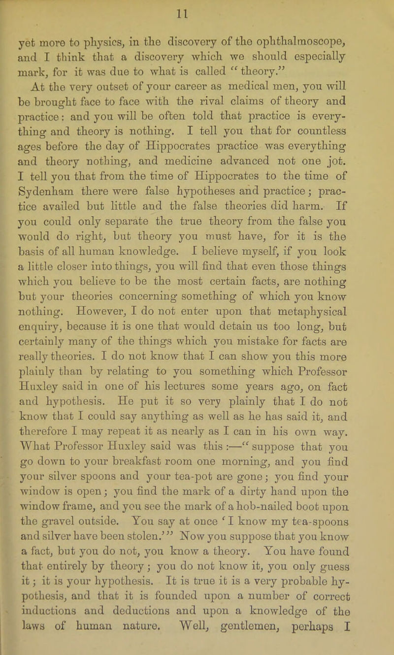 yet move to physics, in the discovory of the ophthalmoscope, and I think that a discovery which we should especially mark, for it was due to what is called “ theory/5 At the very outset of your career as medical men, you will be brought face to face with the rival claims of theory and practice: and you will be often told that practice is every- thing and theory is nothing. I tell you that for countless ages before the day of Hippocrates practice was everything and theory nothing, and medicine advanced not one jot. I tell you that from the time of Hippocrates to the time of Sydenham there were false hypotheses and practice; prac- tice availed but little and the false theories did harm. If you could only separate the true theory from the false you would do right, but theory you must have, for it is the basis of all human knowledge. I believe myself, if you look a little closer into things, you will find that even those things which you believe to be the most certain facts, are nothing but your theories concerning something of which you know nothing. However, I do not enter upon that metaphysical enquiry, because it is one that would detain us too long, but certainly many of the things which you mistake for facts are really theories. I do not know that I can show you this more plainly than by relating to you something which Professor Huxley said in one of his lectures some years ago, on fact and hypothesis. He put it so very plainly that I do not know that I could say anything as well as he has said it, and therefore I may repeat it as nearly as I can in his own way. What Professor Huxley said was this :—“ suppose that you go down to your breakfast room one morning, and you find your silver spoons and your tea-pot are gone; you find your window is open; you find the mark of a dirty hand upon the window frame, and you see the mark of a hob-nailed boot upon the gravel outside. You say at once CI know my tea-spoons and silver have been stolen.5 55 Now you suppose that you know a fact, but you do not, you know a theory. You have found that entirely by theory ; you do not know it, you only guess it; it is your hypothesis. It is true it is a very probable hy- pothesis, and that it is founded upon a number of correct inductions and deductions and upon a knowledge of the laws of human nature. Well, gentlemen, perhaps I