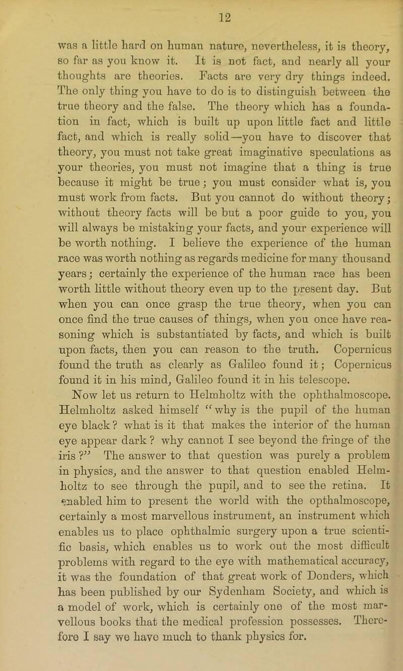 was a little hard on human nature, nevertheless, it is theory, so far as you know it. It is not fact, and nearly all your thoughts are theories. Facts are very dry things indeed. The only thing you have to do is to distinguish between the true theory and the false. The theory which has a founda- tion in fact, which is built up upon little fact and little fact, and which is really solid—you have to discover that theory, you must not take great imaginative speculations as your theories, you must not imagine that a thing is true because it might be true; you must consider what is, you must work from facts. But you cannot do without theory; without theory facts will be but a poor guide to you, you will always be mistaking your facts, and your experience will be worth nothing. I believe the experience of the human race was worth nothing as regards medicine for many thousand years; certainly the experience of the human race has been worth little without theory even up to the present day. But when you can once grasp the true theory, when you can once find the true causes of things, when you once have rea- soning which is substantiated by facts, and which is built upon facts, then you can reason to the truth. Copernicus found the truth as clearly as Galileo found it; Copernicus found it in his mind, Galileo found it in his telescope. Now let us return to Helmholtz with the ophthalmoscope. Helmholtz asked himself “ why is the pupil of the human eye black ? what is it that makes the interior of the human eye appear dark ? why canuot I see beyond the fringe of the iris ?” The answer to that question was purely a problem in physics, and the answer to that question enabled Helm- holtz to see through the pupil, and to see the retina. It enabled him to present the world with the opthalmoscope, certainly a most marvellous instrument, an instrument which enables us to place ophthalmic surgery upon a true scienti- fic basis, which enables us to work out the most difficult problems with regard to the eye with mathematical accuracy, it was the foundation of that great work of Donders, which has been published by our Sydenham Society, and which is a model of work, which is certainly one of the most mar- vellous books that the medical profession possesses. There- fore I say we havo much to thank physics for.