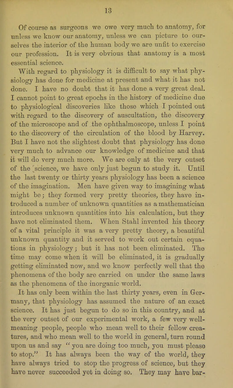 Ofcoursoas surgeons wo owo very much to anatomy, for unless we know our anatomy, unless we can picture to our- selves the interior of the human body we are unfit to exercise our profession. It is very obvious that anatomy is a most essential science. With regard to physiology it is difficult to say what phy- siology has done for medicine at present and what it has not done. I have no doubt that it has done a very gi’eat deal. I cannot point to great epochs in the history of medicine duo to physiological discoveries like those which I pointed out with regard to the discovery of auscultation, the discovery of the microscope and of the ophthalmoscope, unless I point to the discovery of the circulation of the blood by Harvey. But I have not the slightest doubt that physiology has done very much to advance our knowledge of medicine and that it will do very much more. We are only at the very outset of the ^science, we have only just begun to study it. Until the last twenty or thirty years physiology has been a science of the imagination. Men have given way to imagining what might be; they formed very pretty theories, they have in- troduced a number of unknown quantities as a mathematician introduces unknown quantities into his calculation, but they have not eliminated them. When Stahl invented his theory of a vital principle it was a very pretty theory, a beautiful unknown quantity and it served to work out certain equa- tions in physiology; but it has not been eliminated. The time may come when it will be eliminated, it is gradually getting eliminated now, and we know perfectly well that the phenomena of the body are carried on under the same laws as the phenomena of the inorganic world. It has only been within the last thirty years, even in Ger- many, that physiology has assumed the nature of an exact science. It has just begun to do so in this country, and at the very outset of our experimental work, a few very well- meaning people, people who mean well to their fellow crea- tures, and who mean well to the world in general, turn round upon us and say “ you are doing too much, you must please to stop.” It has always been the way of the world, they have always tried to stop the progress of science, but they have never succeeded yet in doing so. They may have bar-