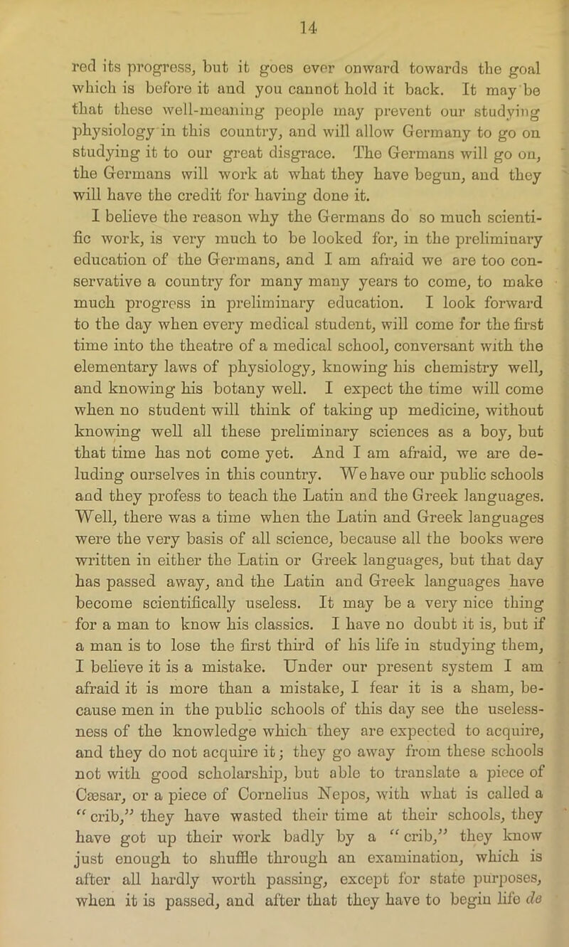 red its progress, but it goes ever onward towards the goal which is before it and you cannot hold it back. It may be that these well-meaning people may prevent our studying physiology in this country, and will allow Germany to go on studying it to our great disgrace. The Germans will go on, the Germans will work at what they have begun, and they will have the credit for having done it. I believe the reason why the Germans do so much scienti- fic work, is very much to be looked for, in the preliminary education of the Germans, and I am afraid we are too con- servative a country for many many years to come, to make much progress in preliminary education. I look forward to the day when every medical student, will come for the first time into the theatre of a medical school, conversant with the elementary laws of physiology, knowing his chemistry well, and knowing his botany well. I expect the time will come when no student will think of taking up medicine, without knowing well all these preliminary sciences as a boy, but that time has not come yet. And I am afraid, we are de- luding ourselves in this country. We have our public schools and they profess to teach the Latin and the Greek languages. Well, there was a time when the Latin and Greek languages were the very basis of all science, because all the books were written in either the Latin or Greek languages, but that day has passed away, and the Latin and Greek languages have become scientifically useless. It may be a very nice thing for a man to know his classics. I have no doubt it is, but if a man is to lose the first third of his life in studying them, I believe it is a mistake. Under our present system I am afraid it is more than a mistake, I fear it is a sham, be- cause men in the public schools of this day see the useless- ness of the knowledge which they are expected to acquire, and they do not acquire it; they go away from these schools not with good scholarship, but able to translate a piece of Caesar, or a piece of Cornelius Nepos, with what is called a “ crib,” they have wasted their time at their schools, they have got up their work badly by a “ crib,” they know just enough to shuffle through an examination, which is after all hardly worth passing, except for state purposes, when it is passed, and after that they have to begin fife do