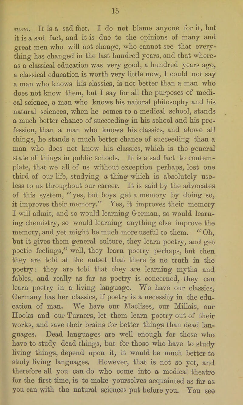 novo. It is a sad fact. I do not blame anyone for it, but it is a sad fact, and it is due to the opinions of many and great men who will not change, who cannot see that every- thing has changed in the last hundred years, and that where- as a classical education was very good, a hundred years ago, a classical education is worth very little now, I could not say a man who knows his classics, is not better than a man who does not know them, but I say for all the purposes of medi- cal science, a man who knows his natural philosophy and his natural sciences, when he comes to a medical school, stands a much better chance of succeeding in his school and his pro- fession, than a man who knows his classics, and above all things, he stands a much better chance of succeeding than a man who does not know his classics, which is the general state of things in public schools. It is a sad fact to contem- plate, that we all of us without exception perhaps, lost one third of our life, studying a thing which is absolutely use- less to us throughout our career. It is said by the advocates of this system, “yes, but boys get a memory by doing so, it improves their memory.” Yes, it improves their memory I will admit, aud so would learning German, so would learn- ing chemistry, so would learning anything else improve the memory, and yet might be much more useful to them. “ Oh, but it gives them general culture, they learn poetry, and get poetic feelings,” well, they learn poetry perhaps, but then they are told at the outset that there is no truth in the poetry: they are told that they are learning myths and fables, and really as far as poetry is concerned, they can learn poetry in a living language. We have our classics, Germany has her classics, if poetry is a necessity in the edu- cation of man. We have our Maclises, our Millais, our Hooks and our Turners, let them learn poetry out of their works, and save their brains for better things than dead lan- guages. Dead languages are well enough for those who have to study dead things, but for those who have to study living things, depend upon it, it would be much better to study living languages. However, that is not so yet, and therefore all you can do who come into a medical theatre for the first time, is to make yourselves acquainted as far as you can with the natural sciences put before you. You see