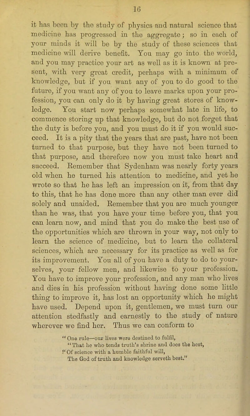 it has boon by the study of physics and natural science that medicine has progressed in the aggregate; so in each of your minds it will be by the study of these sciences that medicine will derive benefit. You may go into the world, and you may practice your art as well as it is known at pre- sent, with very great credit, perhaps with a minimum of knowledge, but if you want any of you to do good to the future, if you want any of you to leave marks upon your pro- fession, you can only do it by having great stores of know- ledge. You start now perhaps somewhat late in life, to commence storing up that knowledge, but do not forget that the duty is before you, and you must do it if you would suc- ceed. It is a pity that the years that are past, have not been turned to that purpose, but they have not been turned to that purpose, and therefore now you must take heart and succeed. Remember that Sydenham was nearly forty years old when he turned his attention to medicine, and yet he wrote so that he has left an impression on it, from that day to this, that he has done more than any other man ever did solely and unaided. Remember that you are much younger than he was, that you have your time before you, that you can learn now, and mind that you do make the best use of the opportunities which are thrown in your way, not only to learn the science of medicine, but to learn the collateral sciences, which are necessary for its practice as well as for its improvement. You all of you have a duty to do to your- selves, your fellow men, and likewise to your profession. You have to improve your profession, and any man who lives and dies in his profession without having done some little thing to improve it, has lost an opportunity which he might have used. Depend upon it, gentlemen, we must turn our attention stedfastly and earnestly to the study of nature wherever we find her. Thus we can conform to “ One rule—our lives were destined to fulfil, “That lie wlio tends truth’s shrine and does the hest, “ Of science with a humble faithful will. The God of truth and knowledge serveth best.” .