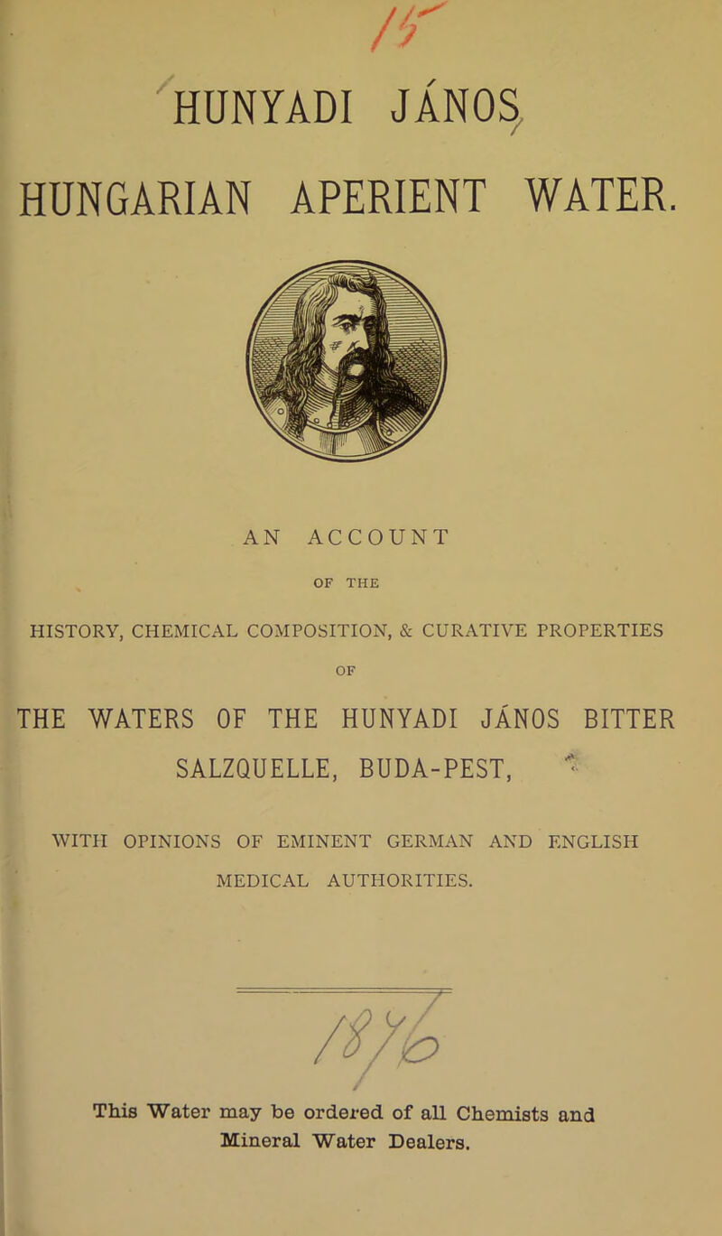 HUNYADI JANOS, HUNGARIAN APERIENT WATER. AN ACCOUNT OF THE HISTORY, CHEMICAL COMPOSITION, & CURATIVE PROPERTIES THE WATERS OF THE HUNYADI JANOS BITTER SALZQUELLE, BUDA-PEST,  WITH OPINIONS OF EMINENT GERMAN AND ENGLISH MEDICAL AUTHORITIES. This Water may be ordered of all Chemists and Mineral Water Dealers.