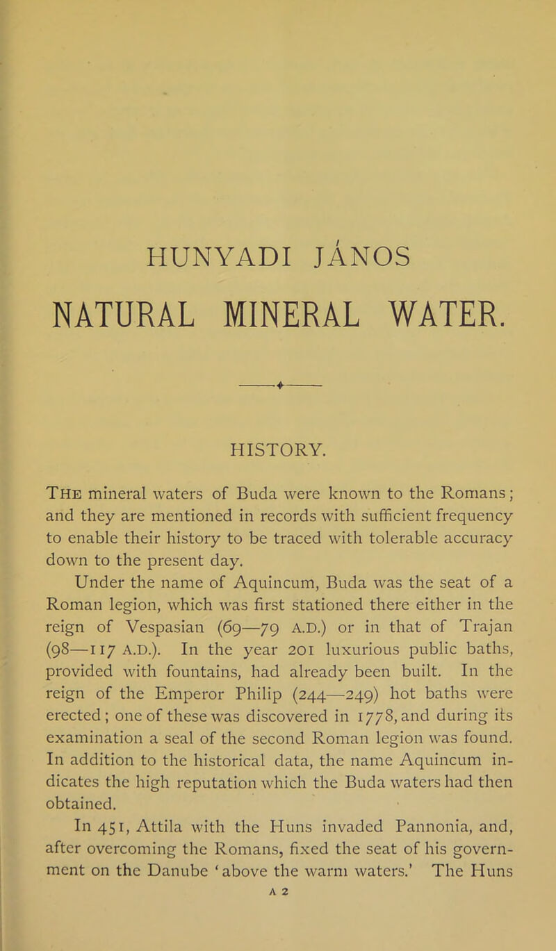 NATURAL MINERAL WATER. 4- HISTORY. The mineral waters of Buda were known to the Romans; and they are mentioned in records with sufhcient frequency to enable their history to be traced with tolerable accuracy down to the present day. Under the name of Aquincum, Buda was the seat of a Roman legion, which was first stationed there either in the reign of Vespasian (69—79 A.D.) or in that of Trajan (98—117A.D.). In the year 201 luxurious public baths, provided with fountains, had already been built. In the reign of the Emperor Philip (244—249) hot baths were erected; one of these was discovered in 1778, and during its examination a seal of the second Roman legion was found. In addition to the historical data, the name Aquincum in- dicates the high reputation which the Buda waters had then obtained. In45i,Attila with the Huns invaded Pannonia, and, after overcoming the Romans, fixed the seat of his govern- ment on the Danube ‘above the warm waters.’ The Huns