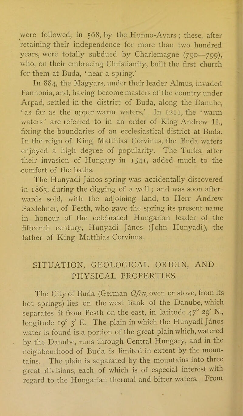 were followed, in 568, by the Hunno-Avars; these, after retaining their independence for more than two hundred years, were totally subdued by Charlemagne (790—799), who, on their embracing Christianity, built the first church for them at Buda, ‘ near a spiing.’ In 884, the Magyars, under their leader Almus, invaded Pannonia, and, having become masters of the country under Arpad, settled in the district of Buda, along the Danube, ‘as far as the upper warm waters.’ In 1211, the ‘warm waters’ are referred to in an order of King Andrew II., fixing the boundaries of an ecclesiastical district at Buda. In the reign of King Matthias Corvinus, the Buda waters enjoyed a high degree of popularity. The Turk.s, after their invasion of Hungary in 1541, added much to the -comfort of the baths. The Hunyadi Janos spring was accidentally discovered in 1863, during the digging of a well; and was soon after- wards sold, with the adjoining land, to Herr Andrew Saxlehner, of Pesth, who gave the spring its present name in honour of the celebrated Hungarian leader of the fifteenth century, Hunyadi Janos (John Hunyadi), the father of King Matthias Corvinus. SITUATION, GEOLOGICAL ORIGIN, AND PHYSICAL PROPERTIES. The City of Buda (German 0/cn,oyG:n or stove, from its hot springs) lies on the west bank of the Danube, which separates it from Pesth on the cast, in latitude 47° 29' N., longitude 19° 3' E. The plain in which the Hunyadi Janos water is found is a portion of the great plain which, watered by the Danube, runs through Central Hungary, and in the neighbourhood of Buda is limited in extent by the moun- tains. The plain is separated by the mountains into three great divisions, each of which is of especial interest with regard to the Hungarian thermal and bitter waters. From