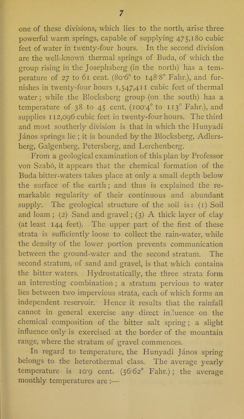 one of these divisions, which lies to the north, arise three powerful warm springs, capable of supplying 475,180 cubic feet of water in twenty-four hours. In the second division are the well-known thermal springs of Buda, of which the group rising in the Josephsberg (in the north) has a tem- perature of 27 to 61 cent. (8o'6° to 148-8° Fahr.), and fur- nishes in twenty-four hours 1,547,411 cubic feet of thermal water; while the Blocksberg group (on the south) has a temperature of 38 to 45 cent. (100-4° to 113° Fahr.), and supplies 112,096 cubic feet in twenty-four hours, The third and most southerly division is that in which the Hunyadi Janos springs lie ; it is bounded by the Blocksberg, Adlers- berg, Galgenberg, Petersberg, and Lerchenberg. From a geological examination of this plan by Professor von Szab6, it appears that the chemical formation of the Buda bitter-waters takes place at only a small depth below the surface of the earth ; and thus is explained the re- markable regularity of their continuous and abundant supply. The geological structure of the soil is: (i) Soil and loam ; (2) Sand and gravel; (3) A thick layer of clay (at least 144 feet). The upper part of the first of these strata is sufficiently loose to collect the rain-water, while the density of the lower portion prevents communication between the ground-water and the second stratum. The second stratum, of sand and gravel, is that which contains the bitter waters. Hydrostatically, the three strata form an interesting combination ; a stratum pervious to water lies between two impervious strata, each of which forms an independent reservoir. Hence it results that the rainfall cannot in general exercise any direct in.luence on the chemical composition of the bitter salt spring; a slight influence only is exercised at the border of the mountain range, where the stratum of gravel commences. In regard to temperature, the Hunyadi Janos spring belongs to the heterothermal class. The average yearly temperature is 10-9 cent. (56-62° Fahr.); the average monthly temperatures are :—