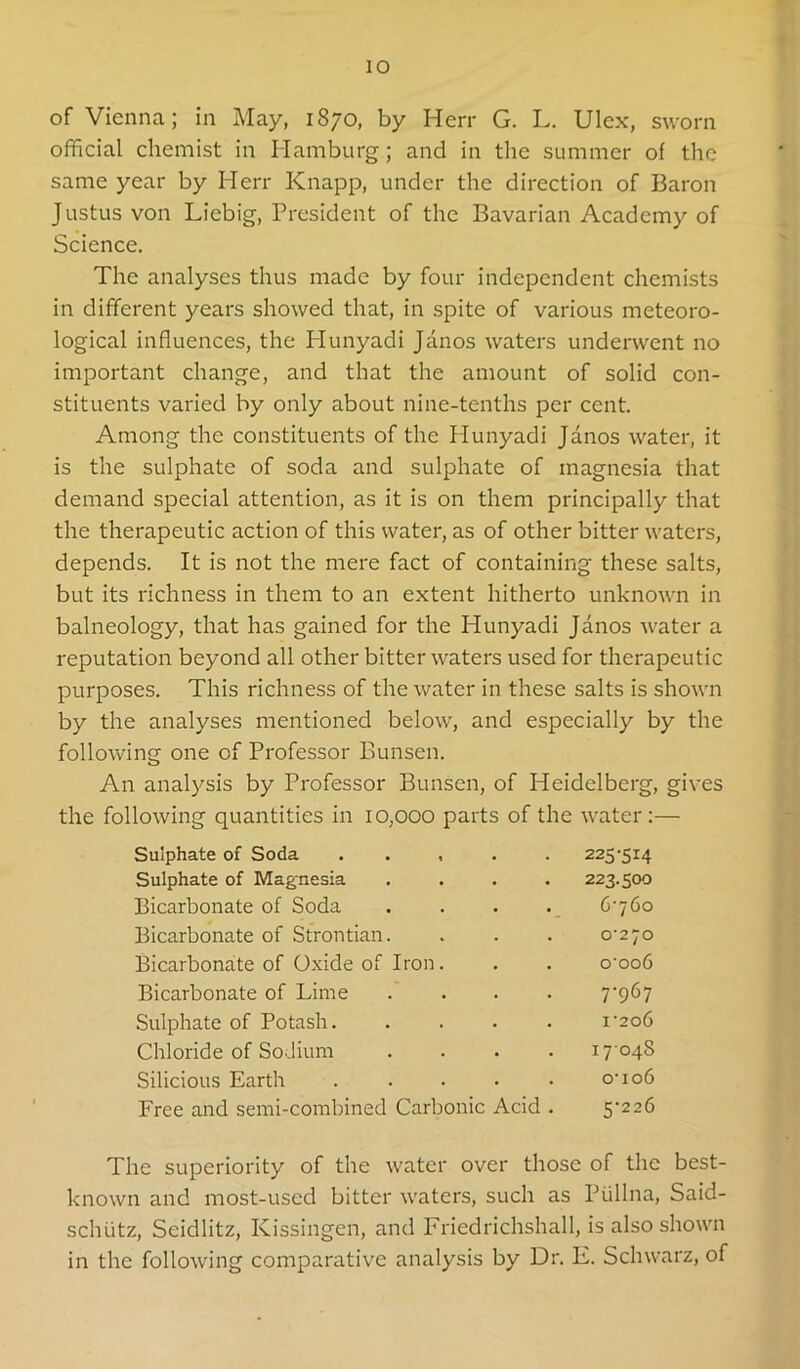 of Vienna; in May, 1870, by Herr G. L. Ulex, sworn official chemist in Hamburg; and in the summer of the same year by Herr Knapp, under the direction of Baron Justus von Liebig, President of the Bavarian Academy of Science. The analyses thus made by four independent chemists in different years showed that, in spite of various meteoro- logical influences, the Plunyadi Janos waters underwent no important change, and that the amount of solid con- stituents varied by only about nine-tenths per cent. Among the constituents of the Hunyadi Janos water, it is the sulphate of soda and sulphate of magnesia that demand special attention, as it is on them principally that the therapeutic action of this water, as of other bitter waters, depends. It is not the mere fact of containing these salts, but its richness in them to an extent hitherto unknown in balneology, that has gained for the Hunyadi Janos water a reputation beyond all other bitter waters used for therapeutic purposes. This richness of the water in these salts is shown by the analyses mentioned below, and especially by the following one of Professor Bunsen. An analysis by Professor Bunsen, of Heidelberg, gives the following quantities in 10,000 parts of the water:— Sulphate of Soda . . , • 225-514 Sulphate of Magnesia 223.500 Bicarbonate of Soda 6-760 Bicarbonate of Strontian. 0-270 Bicarbonate of Oxide of Iron. o'oo6 Bicarbonate of Lime 7-967 Sulphate of Potash. 1-206 Chloride of Sodium 1704S Silicious Earth 0-106 Free and semi-combined Carbonic Acid . 5-226 The superiority of the water over those of the best- known and most-used bitter waters, such as Plillna, Said- schlitz, Seidlitz, Kissingen, and Friedrichshall, is also shown in the following comparative analysis by Dr. E. Schwarz, of