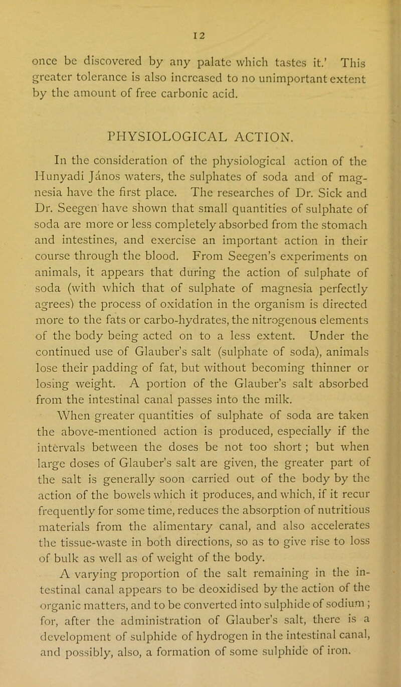 once be discovered by any palate which tastes it.’ This greater tolerance is also increased to no unimportant extent by the amount of free carbonic acid. PHYSIOLOGICAL ACTION. In the consideration of the physiological action of the Munyadi Janos waters, the sulphates of soda and of mag- nesia have the first place. The researches of Dr. Sick and Dr. Seegen have shown that small quantities of sulphate of soda are more or less completely absorbed from the stomach and intestines, and exercise an important action in their course through the blood. From Seegen’s experiments on animals, it appears that during the action of sulphate of soda (with which that of sulphate of magnesia perfectly agrees) the process of oxidation in the organism is directed more to the fats or carbo-hydrates, the nitrogenous elements of the body being acted on to a less extent. Under the continued use of Glauber’s salt (sulphate of soda), animals lose their padding of fat, but without becoming thinner or losing weight. A portion of the Glauber’s salt absorbed from the intestinal canal passes into the milk. When greater quantities of sulphate of soda are taken the above-mentioned action is produced, especially if the intervals between the doses be not too .short; but when large doses of Glauber’s salt are given, the greater part of the salt is generally soon carried out of the body by the action of the bowels which it produces, and which, if it recur frequently for some time, reduces the absorption of nutritious materials from the alimentary canal, and also accelerates the tissue-waste in both directions, so as to give rise to loss of bulk as well as of weight of the body. A varying proportion of the salt remaining in the in- testinal canal appears to be deoxidised by the action of the organic matters, and to be converted into sulphide of sodium; for, after the administration of Glauber’s salt, there is a development of sulphide of hydrogen in the intestinal canal, and possibly, also, a formation of some sulphide of iron.