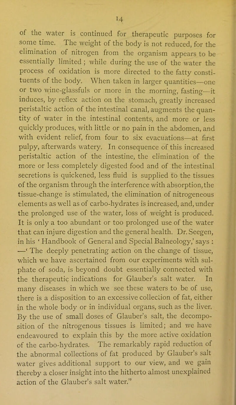 H of the water is continued for therapeutic purposes for some time. The weight of the body is not reduced, for the elimination of nitrogen from the organism appears to be essentially limited ; while during the use of the water the process of oxidation is more directed to the fatty consti- tuents of the body. When taken in larger quantities—one or two wine-glassfuls or more in the morning, fasting—it induces, by reflex action on the stomach, greatly increased peristaltic action of the intestinal canal, augments the quan- tity of water in the intestinal contents, and more or less quickly produces, with little or no pain in the abdomen, and with evident relief, from four to six evacuations—at first pulpy, afterwards watery. In consequence of this increased peristaltic action of the intestine, the elimination of the more or less completely digested food and of the intestinal secretions is quickened, less fluid is supplied to the tissues of the organism through the interference with absorption, the tissue-change is stimulated, the elimination of nitrogeneous elements as well as of carbo-hydrates is increased, and, under the prolonged use of the water, loss of weight is produced. It is only a too abundant or too prolonged use of the water that can injure digestion and the general health. Dr.Seegen, in his ‘ Handbook of General and Special Balneology,’ says : —‘ The deeply penetrating action on the change of tissue, which we have ascertained from our experiments with sul- phate of soda, is beyond doubt essentially connected with the therapeutic indications for Glauber’s salt water. In many diseases in which we see these waters to be of use, there is a disposition to an excessive collection of fat, either in the whole body or in individual organs, such as the liver. By the use of small doses of Glauber’s salt, the decompo- sition of the nitrogenous tissues is limited; and we have endeavoured to explain this by the more active oxidation of the carbo-hydrates. The remarkably rapid reduction of the abnormal collections of fat produced by Glauber’s salt water gives additional support to our view, and we gain thereby a closer insight into the hitherto almost unexplained action of the Glauber’s salt water.”