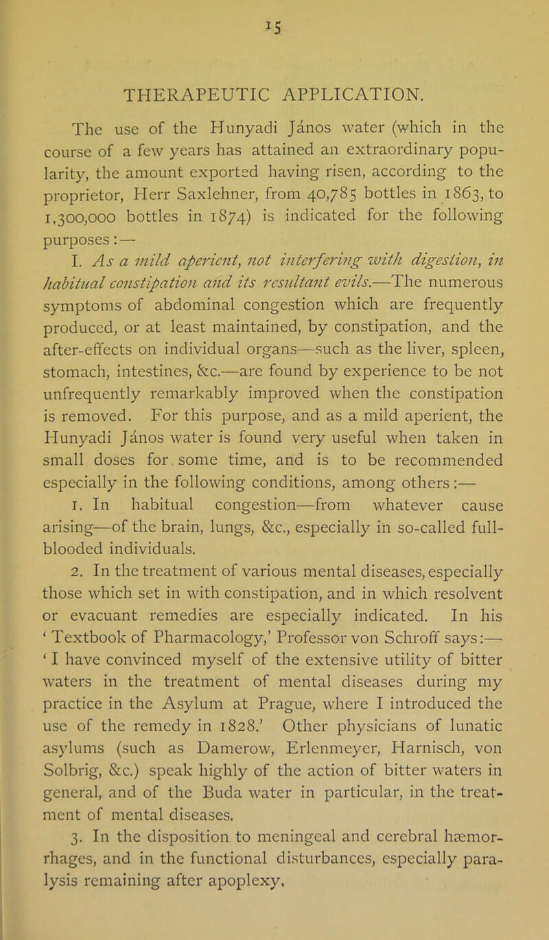 THERAPEUTIC APPLICATION. The use of the Hunyadi Jdnos water (which in the course of a few years has attained an extraordinary popu- larity, the amount exported having risen, according to the proprietor, Herr Saxlehner, from 40,785 bottles in 1863, to 1,300,000 bottles in 1874) is indicated for the following purposes: — I. As a mild aperient, not interfering zvitk digestion, in habitual constipation and its resultant evils.—The numerous symptoms of abdominal congestion which are frequently produced, or at least maintained, by constipation, and the after-effects on individual organs—such as the liver, spleen, stomach, intestines, &c.—are found by experience to be not unfrequently remarkably improved when the constipation is removed. For this purpose, and as a mild aperient, the Hunyadi Janos water is found very useful when taken in small doses for, some time, and is to be recommended especially in the following conditions, among others:— 1. In habitual congestion—from whatever cause arising-—of the brain, lungs, &c., especially in so-called full- blooded individuals. 2. In the treatment of various mental diseases, especially those which set in with constipation, and in which resolvent or evacuant remedies are especially indicated. In his ‘ Textbook of Pharmacology,’ Professor von Schroff says:— ‘ I have convinced myself of the extensive utility of bitter waters in the treatment of mental diseases during my practice in the Asylum at Prague, where I introduced the use of the remedy in 1828.’ Other physicians of lunatic asylums (such as Damerow, Erlenmeyer, Harnisch, von Solbrig, &c.) speak highly of the action of bitter waters in general, and of the Buda water in particular, in the treat- ment of mental diseases. 3. In the disposition to meningeal and cerebral haemor- rhages, and in the functional disturbances, especially para- lysis remaining after apoplexy.