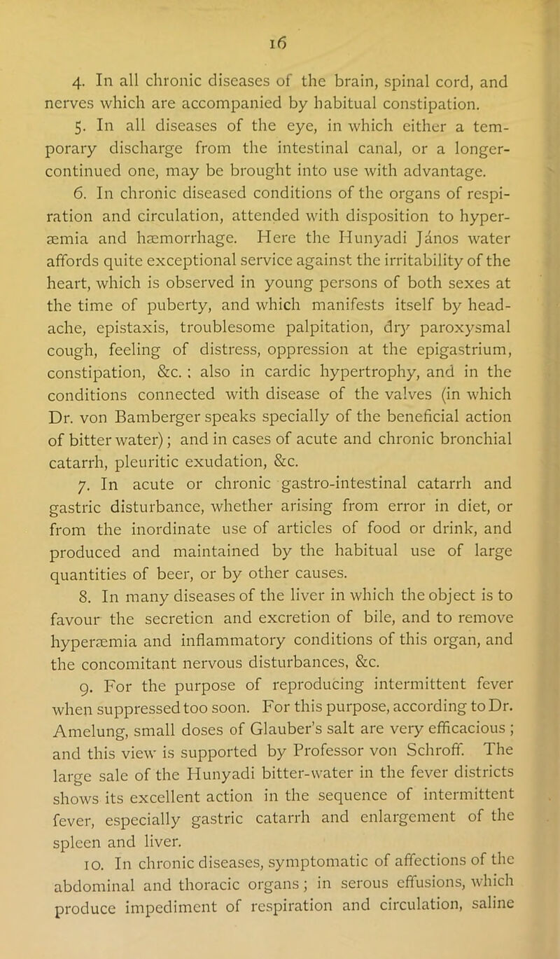 4. In all chronic diseases of the brain, spinal cord, and nerves which are accompanied by habitual constipation. 5. In all diseases of the eye, in which either a tem- porary discharge from the intestinal canal, or a longer- continued one, may be brought into use with advantage. 6. In chronic diseased conditions of the organs of respi- ration and circulation, attended with disposition to hyper- semia and haemorrhage. Here the Hunyadi Janos water affords quite exceptional service against the irritability of the heart, which is observed in young persons of both sexes at the time of puberty, and which manifests itself by head- ache, epistaxis, troublesome palpitation, dry paroxysmal cough, feeling of distress, oppression at the epigastrium, constipation, &c. : also in cardie hypertrophy, and in the conditions connected with disease of the valves (in which Dr. von Bamberger speaks specially of the beneficial action of bitter water); and in cases of acute and chronic bronchial catarrh, pleuritic exudation, &c. 7. In acute or chronic gastro-intestinal catarrh and gastric disturbance, whether arising from error in diet, or from the inordinate use of articles of food or drink, and produced and maintained by the habitual use of large quantities of beer, or by other causes. 8. In many diseases of the liver in which the object is to favour the secretion and excretion of bile, and to remove hypersemia and inflammatory conditions of this organ, and the concomitant nervous disturbances, &c. 9. For the purpose of reproducing intermittent fever when suppressed too soon. For this purpose, according to Dr. Amelung, small doses of Glauber’s salt are very efflcacious ; and this view is supported by Professor von Schroff. The large sale of the Hunyadi bitter-water in the fever districts shows its excellent action in the sequence of intermittent fever, especially gastric catarrh and enlargement of the spleen and liver. 10. In chronic diseases, symptomatic of affections of the abdominal and thoracic organs; in serous effusions, which produce impediment of respiration and circulation, saline
