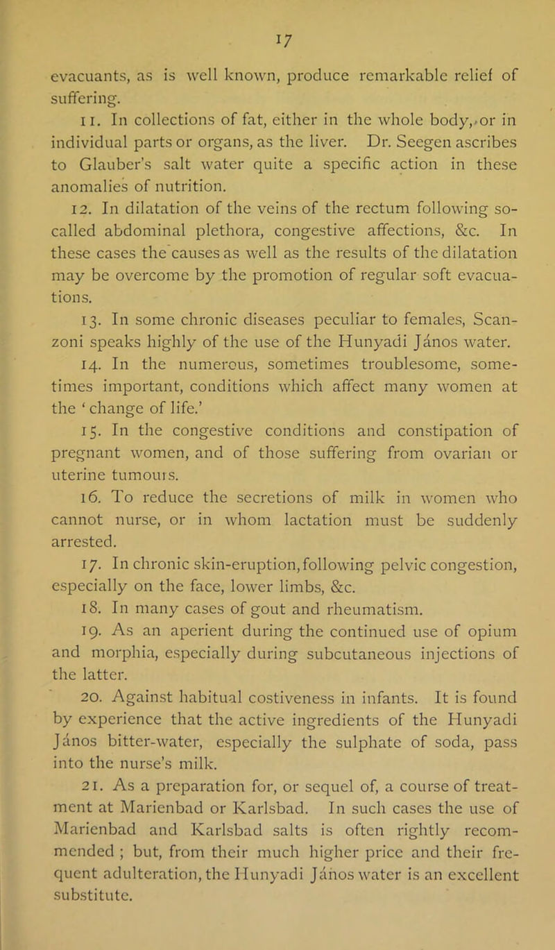 evacuants, as is well known, produce remarkable relief of suffering. II. In collections of fat, either in the whole body,-or in individual parts or organs, as the liver. Dr. Seegen ascribes to Glauber’s salt water quite a specific action in these anomalies of nutrition. 12. In dilatation of the veins of the rectum following so- called abdominal plethora, congestive affections, &c. In these cases the causes as well as the results of the dilatation may be overcome by the promotion of regular soft evacua- tions. 13. In some chronic diseases peculiar to females, Scan- zoni speaks highly of the use of the Hunyadi Janos water. 14. In the numerous, sometimes troublesome, some- times important, conditions which affect many women at the ‘ change of life.’ 15. In the congestive conditions and constipation of pregnant women, and of those suffering from ovarian or uterine tumours. 16. To I'educe the secretions of milk in women who cannot nurse, or in whom lactation must be suddenly arrested. 17. In chronic skin-eruption,following pelvic congestion, especially on the face, lower limbs, &c. 18. In many cases of gout and rheumatism. 19. As an apei'ient during the continued use of opium and morphia, e.specially during subcutaneous injections of the latter. 20. Against habitual costiveness in infants. It is found by experience that the active ingredients of the Hunyadi Janos bitter-watei', especially the sulphate of soda, pass into the nurse’s milk. 21. As a pi'eparation for*, or sequel of, a course of treat- ment at Marienbad or Karlsbad. In such cases the use of Marienbad and Kaidsbad salts is often I'ightly recom- mended ; but, from their much higher pi'ice and their fre- quent adulteration, the Hunyadi Janos water is an excellent substitute.