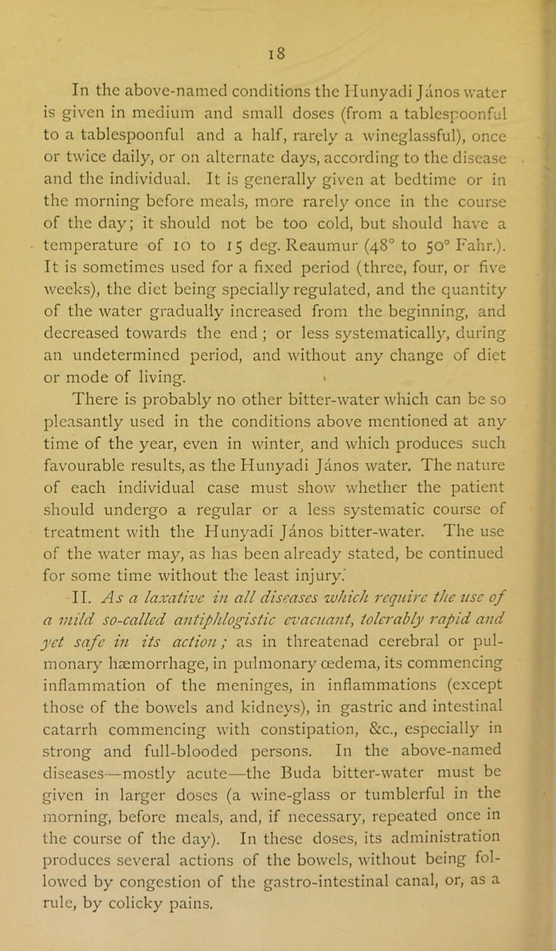 In the above-named conditions the Hunyadi Janos water is given in medium and small doses (from a tablespoonful to a tablespoonful and a half, rarely a wineglassful), once or twice daily, or on alternate days, according to the disease and the individual. It is generally given at bedtime or in the morning before meals, more rarely once in the course of the day; it should not be too cold, but should have a temperature of lo to 15 deg. Reaumur (48° to 50° Fahr.). It is sometimes used for a fixed period (three, four, or five weeks), the diet being specially regulated, and the quantity of the water gradually increased from the beginning, and decreased towards the end ; or less systematically, during an undetermined period, and without any change of diet or mode of living. > There is probably no other bitter-water which can be so pleasantly used in the conditions above mentioned at any time of the year, even in winter, and which produces such favourable results, as the Hunyadi Janos water. The nature of each individual case must show whether the patient should undergo a regular or a less systematic course of treatment with the Hunyadi Janos bitter-water. The use of the water may, as has been already stated, be continued for some time without the least injury.' II. Asa laxative in all diseases which require the use of a mild so-called antiphlogistic evacnant, tolerably rapid and yet safe in its action; as in threatenad cerebral or pul- monary haemorrhage, in pulmonary oedema, its commencing inflammation of the meninges, in inflammations (except those of the bowels and kidneys), in gastric and intestinal catarrh commencing with constipation, &c., especially in strong and full-blooded persons. In the above-named diseases—mostly acute—the Buda bitter-water must be given in larger doses (a wine-glass or tumblerful in the morning, before meals, and, if necessary, repeated once in the course of the day). In these doses, its administration produces several actions of the bowels, without being fol- lowed by congestion of the gastro-intestinal canal, or, as a rule, by colicky pains.
