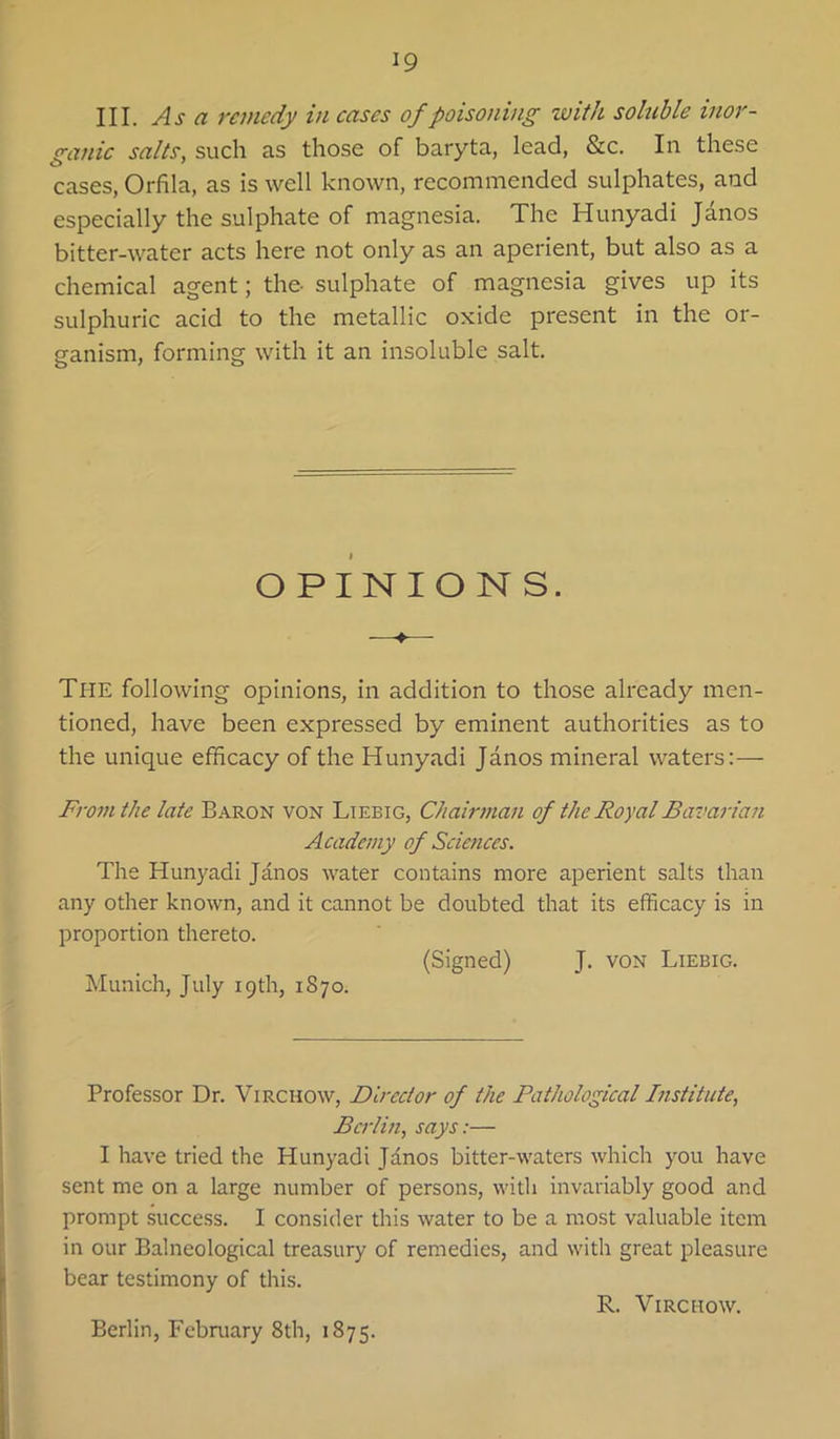 III. Asa remedy in cases of poisoning with sohible inor- ganic salts, such as those of baryta, lead, &c. In these cases, Orfila, as is well known, recommended sulphates, and especially the sulphate of magnesia. The Hunyadi Janos bitter-water acts here not only as an aperient, but also as a chemical agent; the- sulphate of magnesia gives up its sulphuric acid to the metallic oxide present in the or- ganism, forming with it an insoluble salt. I OPINIONS. —- The following opinions, in addition to those already men- tioned, have been expressed by eminent authorities as to the unique efficacy of the Hunyadi Janos mineral waters:— From the late Baron von Liebig, Chairman of the Royal Bavarian Academy of Sciences. The Hunyadi Janos water contains more aperient salts than any other known, and it cannot be doubted that its efficacy is in proportion thereto. (Signed) J. von Liebig. Munich, July 19th, 1870. Professor Dr. Virchow, Director of the Pathologcal Institute, Berlin, says:— I have tried the Hunyadi Jdnos bitter-waters which you have sent me on a large number of persons, with invariably good and prompt success. I consider this water to be a most valuable item in our Balneological treasury of remedies, and with great pleasure bear testimony of this. R. Virchow. Berlin, February 8th, 1875.