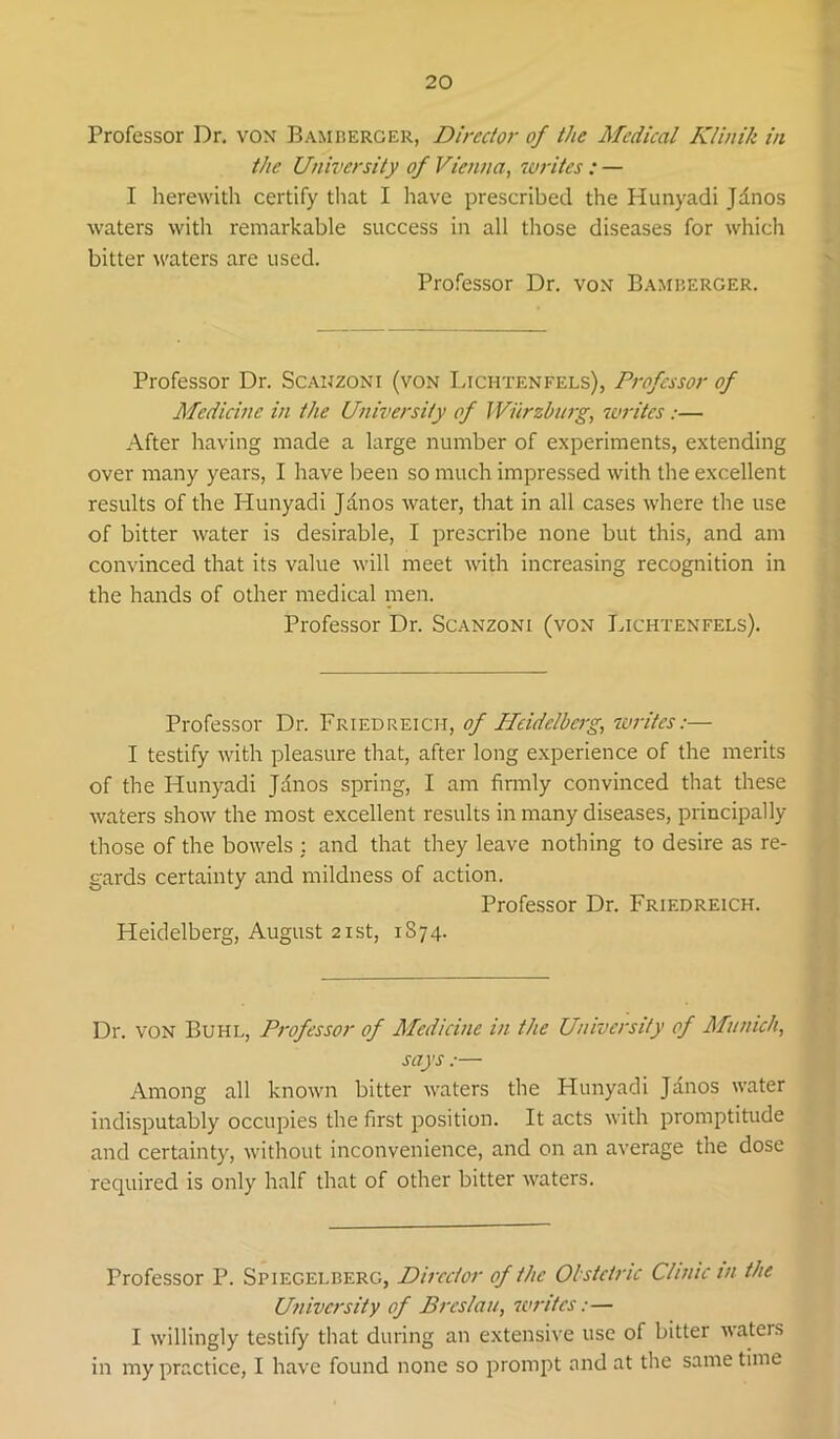 Professor Dr. von Bamberger, Directo)' of the Medical Klinik in the University of Vienna, 7vritcs : — I herewith certify that I have prescribed the Hunyadi Jdnos waters with remarkable success in all those diseases for which bitter waters are used. Professor Dr. von Bamberger. Professor Dr. Scanzoni (von Lichtenfels), Professor of Medicine in the University of Wurzburg, luritcs:— After having made a large number of experiments, extending over many years, I have been so much impressed with the excellent results of the Hunyadi Jdnos water, that in all cases where the use of bitter Avater is desirable, I prescribe none but this, and am convinced that its value will meet Avith increasing recognition in the hands of other medical nien. Professor Dr. Scanzoni (von Lichtenfels). Professor Dr. Friedreich, of Heidelberg, sorites:— I testify AAuth pleasure that, after long experience of the merits of the Hunyadi Jdnos spring, I am finnly convinced that these Avaters shoAv the most excellent results in many diseases, principally those of the boAvels : and that they leave nothing to desire as re- gards certainty and mildness of action. Professor Dr. Friedreich. Heidelberg, August 21st, 1874. Dr. VON Buhl, Professor of Medicine in the University of Munich, says.— Among all knoAvn bitter AA^aters the Hunyadi Jdnos AA’ater indisputably occupies the first position. It acts Avith promptitude and certainty, Avithout inconvenience, and on an average the dose required is only half that of other bitter AA^aters. Professor P. Spiegelberg, Director of the Obstetric Clinic in the University of Breslau, sorites:— I Avillingly testify that during an extensive use of bitter AA'aters in my practice, I have found none so prompt and at the same time