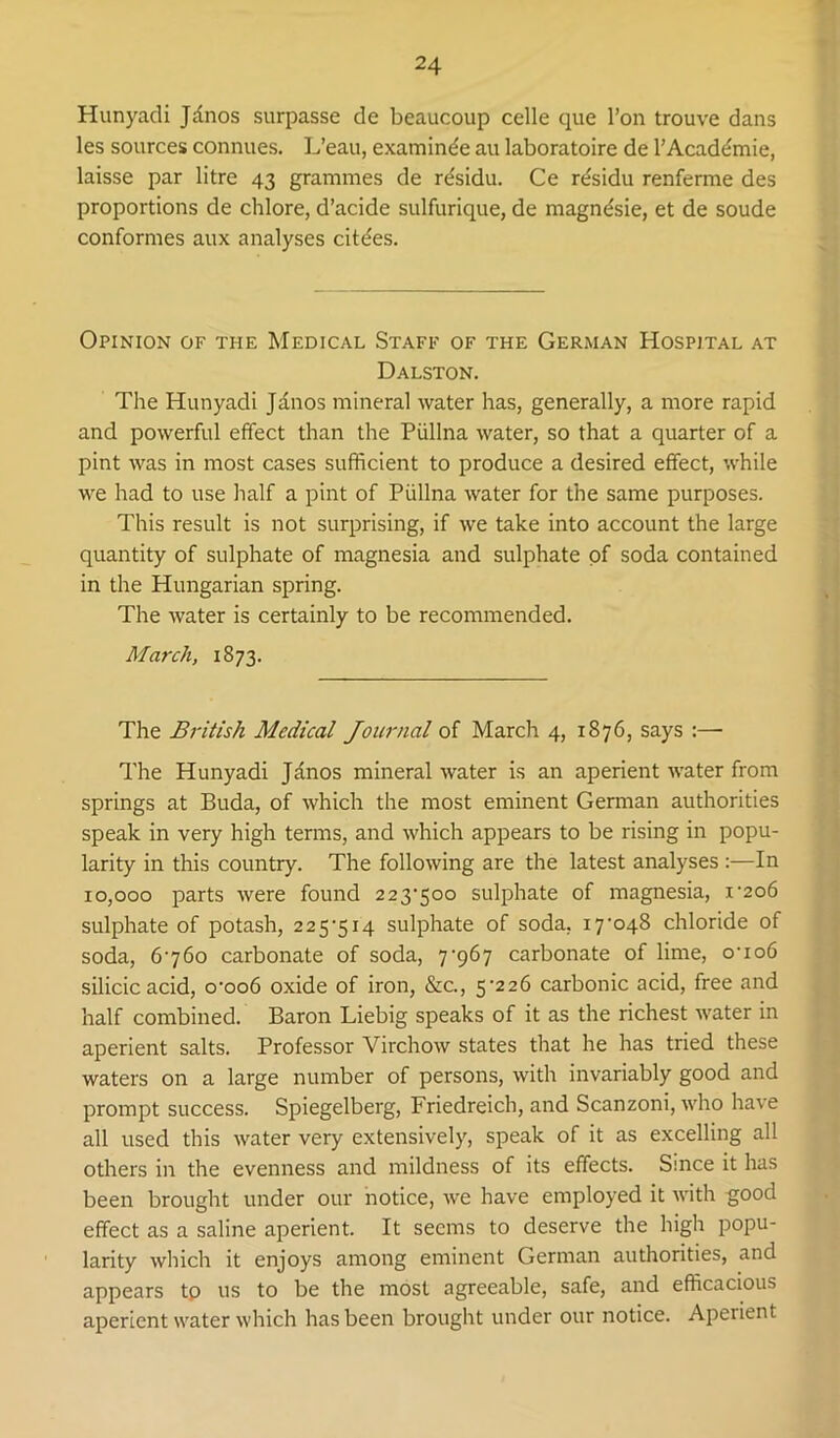 Hunyadi Jdnos surpasse de beaucoup celle que I’on trouve dans les sources connues. L’eau, examinee au laboratoire de I’Acaddmie, laisse par litre 43 grammes de rdsidu. Ce r^sidu renferme des proportions de chlore, d’acide sulfurique, de magndsie, et de soude conformes aux analyses cit(fes. Opinion of the Medical Staff of the German Hospital at Dalston. The Hunyadi Jdnos mineral water has, generally, a more rapid and powerful effect than the Piillna water, so that a quarter of a pint was in most cases sufficient to produce a desired effect, while we had to use half a pint of Piillna water for the same purposes. This result is not surprising, if we take into account the large quantity of sulphate of magnesia and sulphate of soda contained in the Hungarian spring. The water is certainly to be recommended. March, 1873. The British Medical Journal of March 4, 1876, says :— The Hunyadi Janos mineral water is an aperient water from springs at Buda, of which the most eminent German authorities speak in very high terms, and which appears to be rising in popu- larity in this country. The following are the latest analyses :—In 10,000 parts were found 223’5oo sulphate of magnesia, i'2o6 sulphate of potash, 225’5i4 sulphate of soda, i7’048 chloride of soda, 6760 carbonate of soda, 7‘967 carbonate of lime, o’io6 silicic acid, o*oo6 oxide of iron, &c., 5-226 carbonic acid, free and half combined. Baron Liebig speaks of it as the richest water in aperient salts. Professor Virchow states that he has tried these waters on a large number of persons, with invariably good and prompt success. Spiegelberg, Friedreich, and Scanzoni, who have all used this water very extensively, speak of it as excelling all others in the evenness and mildness of its effects. Since it has been brought under our notice, we have employed it Avith good effect as a saline aperient. It seems to deserve the high popu- larity which it enjoys among eminent German authorities, and appears tp us to be the most agreeable, safe, and efficacious aperient water which has been brought under our notice. Aperient