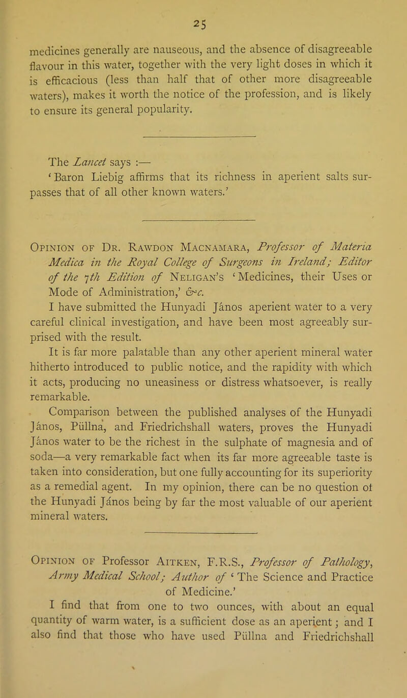 medicines generally are nauseous, and the absence of disagreeable flavour in this water, together Avith the very light doses in which it is efficacious (less than half that of other more disagreeable Avaters), makes it Avorth the notice of the profession, and is likely to ensure its general popularity. The Lajicet says ;— ‘ Baron Liebig affirms that its richness in aperient salts sur- passes that of all other knoAA^n AA^aters.' Opinion of Dr. Raavdon Macnamara, P7'ofessor of Mata-ia Medica in the Royal College of Surgeons in h'eland; Editor of the fh Edition of Neligan’s ‘Medicines, their Uses or Mode of Administration,’ 6^0 I have submitted the Hunyadi Janos aperient AA^ater to a very careful clinical investigation, and have been most agreeably sur- prised Avith the result. It is far more palatable than any other aperient mineral Avater hitherto introduced to public notice, and the rapidity Avith Avhich it acts, producing no uneasiness or distress Avhatsoever, is really remarkable. Comparison between the published analyses of the Hunyadi Jknos, Piillna, and Friedrichshall Avaters, proves the Hunyadi Janos AA’ater to be the richest in the sulphate of magnesia and of soda—a very remarkable fact when its far more agreeable taste is taken into consideration, but one fully accounting for its superiority as a remedial agent. In my opinion, there can be no question ot the Hunyadi Jdnos being by far the most valuable of our aperient mineral AA'aters. Opinion of Professor Aitken, F.R.S., Professor of Pathology^ Army Medical School; Author of ‘ The Science and Practice of Medicine.’ I find that from one to tAA'o ounces, Avith about an equal quantity of Avarm Avater, is a sufficient dose as an aperient; and I also find that those Avho have used Piillna and Friedrichshall