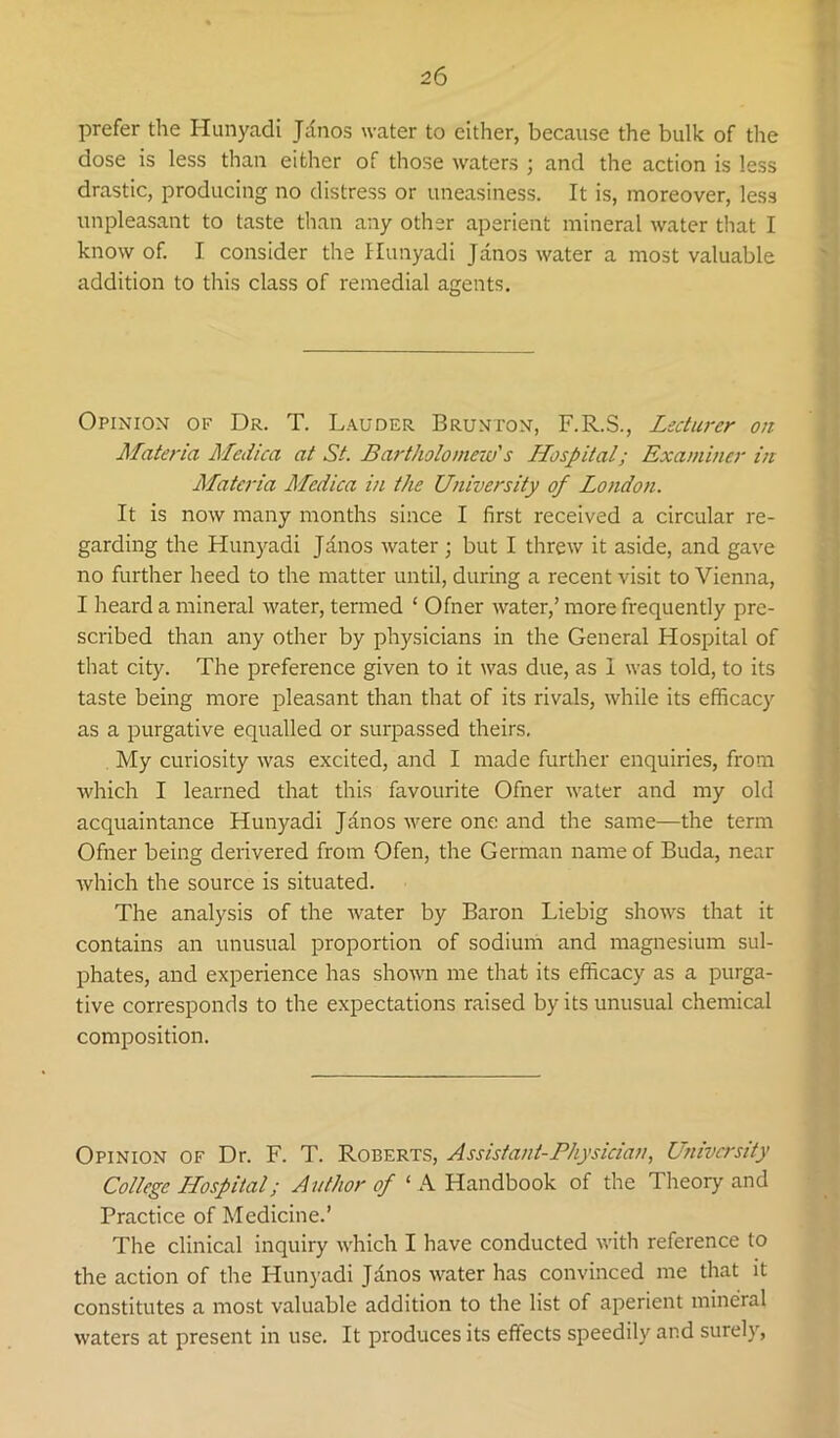 prefer the Hunyadi Jdnos water to either, because the bulk of the dose is less than either of those waters ; and the action is less drastic, producing no distress or uneasiness. It is, moreover, less unpleasant to taste than any other aperient mineral water that I know of. I consider the Hunyadi Janos water a most valuable addition to this class of remedial agents. Opinion of Dr. T. Lauder Brunton, F.R.S., Lecturer on Materia Medica at St. Bartholomeio's Hospital; Examiner in Materia Medica in the University of London. It is now many months since I first received a circular re- garding the Hunyadi Jdnos water; but I threw it aside, and gave no further heed to the matter until, during a recent visit to Vienna, I heard a mineral water, termed ‘ Ofner water,’ more frequently pre- scribed than any other by physicians in the General Hospital of that city. The preference given to it was due, as 1 was told, to its taste being more pleasant than that of its rivals, while its efficacy as a purgative equalled or surpassed theirs. My curiosity was excited, and I made further enquiries, from which I learned that this favourite Ofner water and my old acquaintance Hunyadi Janos were one and the same—the term Ofner being delivered from Ofen, the German name of Buda, near which the source is situated. The analysis of the water by Baron Liebig shows that it contains an unusual proportion of sodium and magnesium sul- phates, and experience has shown me that its efficacy as a purga- tive corresponds to the expectations raised by its unusual chemical composition. Opinion of Dr. F. T. Roberts, Assistant-Physician, University College Hospital; Author of ‘ A Handbook of the Theory and Practice of Medicine.’ The clinical inquiry which I have conducted with reference to the action of the Hunyadi Jdnos water has convinced me that it constitutes a most valuable addition to the list of aperient mineral waters at present in use. It produces its effects speedily and surely.