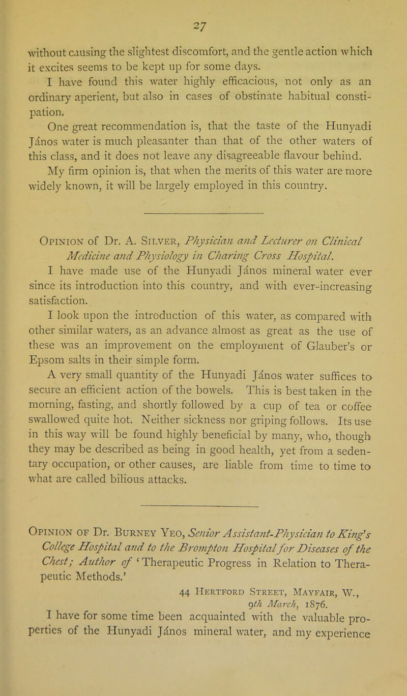 without causing the slightest discomfort, and the gentle action which it excites seems to be kept up for some days. I have found this water highly efficacious, not only as an ordinary aperient, but also in cases of obstinate habitual consti- pation. One great recommendation is, that the taste of the Hunyadi Jdnos water is much pleasanter than that of the other waters of this class, and it does not leave any disagreeable flavour behind. My firm opinion is, that when the merits of this water are more widely known, it will be largely employed in this country. Opinion of Dr. A. Silver, Physician and Lecturer on Clinical Medicine and Physiology in Charing Cross Hospital. I have made use of the Hunyadi Janos mineral water ever since its introduction into this country, and with ever-increasing satisfaction. I look upon the introduction of this water, as compared with other similar waters, as an advance almost as great as the use of these was an improvement on the employment of Glauber’s or Epsom salts in their simple form. A very small quantity of the Hunyadi Janos water suffices to secure an efficient action of the bowels. This is best taken in the morning, fasting, and shortly followed by a cup of tea or coffee swallowed quite hot. Neither sickness nor griping follows. Its use in this way will be found highly beneficial by many, who, though they may be described as being in good health, yet from a seden- tary occupation, or other causes, are liable from time to time to what are called bilious attacks. Opinion of Dr. Burney Y'e.o, Senior Assistant-Physician to Kmg’s College Hospital and to the Brompton Hospital for Diseases of the Chest; Author of ‘Therapeutic Progress in Relation to Thera- peutic Methods.’ 44 Hertford Street, Mayfair, W., 9//i March, 1876. I have for some time been acquainted with the valuable pro- perties of the Hunyadi Jdnos mineral water, and my experience