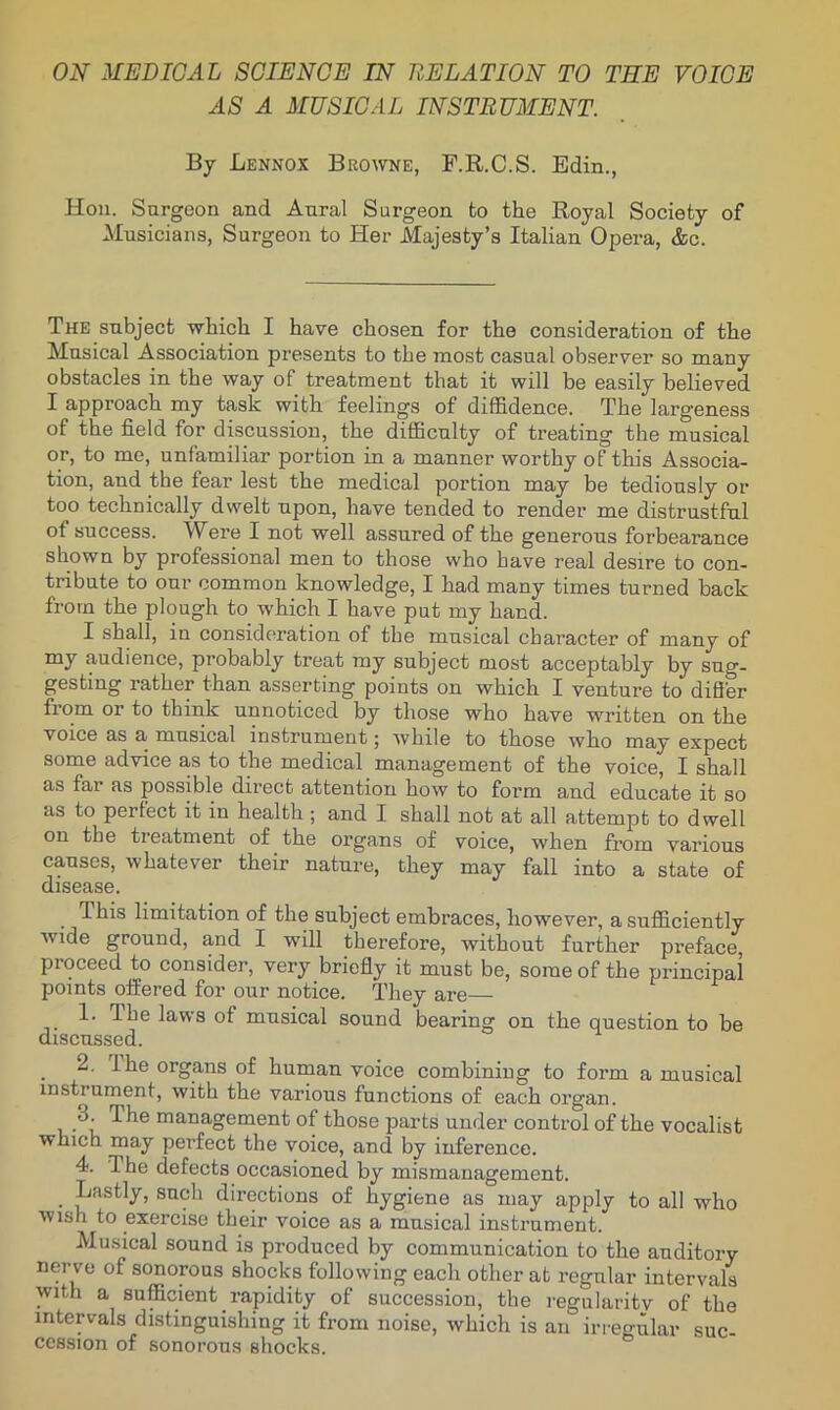 AS A MUSICAL INSTRUMENT. By Lennox Browne, F.R.C.S. Edin., Hon. Surgeon and Aural Surgeon fco the Royal Society of Musicians, Surgeon to Her Majesty’s Italian Opera, &c. The subject which I have chosen for the consideration of the Musical Association presents to the most casual observer so many obstacles in the way of treatment that it will be easily believed I approach my task with feelings of diffidence. The largeness of the field for discussion, the difficulty of treating the musical or, to me, unfamiliar portion in a manner worthy of this Associa- tion, and the fear lest the medical portion may be tediously or too technically dwelt upon, have tended to render me distrustful of success. Were I not well assured of the generous forbearance shown by professional men to those who have real desire to con- tribute to our common knowledge, I had many times turned back from the plough to which I have put my hand. I shall, in considf-ration of the musical character of many of my audience, probably treat my subject most acceptably by sug- gesting rather than asserting points on which I venture to difi’er from or to think unnoticed by those who have written on the voice as a musical instrument; while to those who may expect some advice a,s to the medical management of the voice, I shall as far as possible direct attention how to form and educate it so as to perfect it in health ; and I shall not at all attempt to dwell on the treatment of the organs of voice, when from various causes, whatever their nature, they may fall into a state of disease. This limitation of the subject embraces, however, a sufficiently wide ground, and I will therefore, without further preface, proceed to consider, very briefly it must be, some of the principal points offered for our notice. They are— 1. The laws of musical sound bearing on the question to be discussed. 2. Ihe organs of human voice combining to form a musical instrument, with the various functions of each organ. 3. The management of those parts under control of the vocalist which roR'y perfect the voice, and by inference. 4. Ihe defects occasioned by mismanagement. Lastly, such directions of hygiene as may apply to all who wish to exercise their voice as a musical instrument. Musical sound is produced by communication to the auditory nerve of sonorous shocks following each other at regular intervals with a sufficient rapidity of succession, the regularitv of the intervals distinguishing it from noise, which is an irregular suc- cession of sonorous shocks.