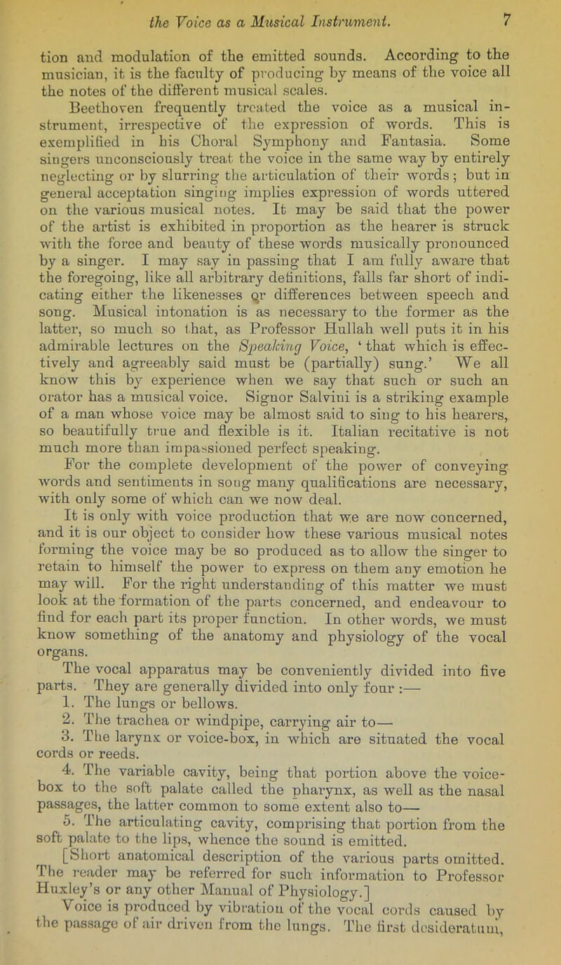 tion and modulation of the emitted sounds. According to the musician, it is the faculty of producing by means of the voice all the notes of the different musical scales. Beethoven frequently treated the voice as a musical in- strument, irrespective of the expression of words. This is exemplified in his Choral Symphony and Fantasia. Some singers iinconsciously treat the voice in the same way by entirely neglecting or by slurring the articulation of their words ; but in general acceptation singing implies expression of words uttered on the various musical notes. It may be said that the power of the artist is exhibited in proportion as the hearer is struck with the force and beauty of these words musically pronounced by a singer. I may say in passing that I am fully aware that the foregoing, like all arbitrary definitions, falls far short of indi- cating either the likenesses qr differences between speech and song. Musical intonation is as necessary to the former as the latter, so much so that, as Professor Hullah well puts it in his admirable lectures on the Spealcing Voice, ‘ that which is effec- tively and agreeably said must be (partially) sung.’ We all know this by experience when we say that such or such an orator has a musical voice. Signor Salvini is a striking example of a man whose voice may be almost said to sing to his hearers, so beautifully true and flexible is it. Italian recitative is not much more than impassioned perfect speaking. For the complete development of the power of conveying Avords and sentiments in song many qualifications are necessary, Avith only some of which can we now deal. It is only with voice production that we are now concerned, and it is our object to consider how these various musical notes forming the voice may be so produced as to allow the singer to retain to himself the power to express on them any emotion he may will. For the right understanding of this matter we must look at the formation of the parts concerned, and endeavour to find for each part its proper function. In other words, we must know something of the anatomy and physiology of the vocal organs. The vocal apparatus may be conveniently divided into five parts. They are generally dmded into only four :— 1. The lungs or bellows. 2. The trachea or windpipe, carrying air to— 3. The larynx or voice-box, in which are situated the vocal cords or reeds. 4. The variable cavity, being that portion above the voice- box to the soft palate called the pharynx, as well as the nasal passages, the latter common to some extent also to— 5. The articulating cavity, compi'ising that portion from the soft palate to the lips, whence the sound is emitted. [Short anatomical description of the various parts omitted. The reader may be referred for such information to Professor Huxley’s or any other Manual of Physiology.] Voice is produced by vibration of the vocal cords caused by the passage of air driven from the lungs. The fii’st desideratum,