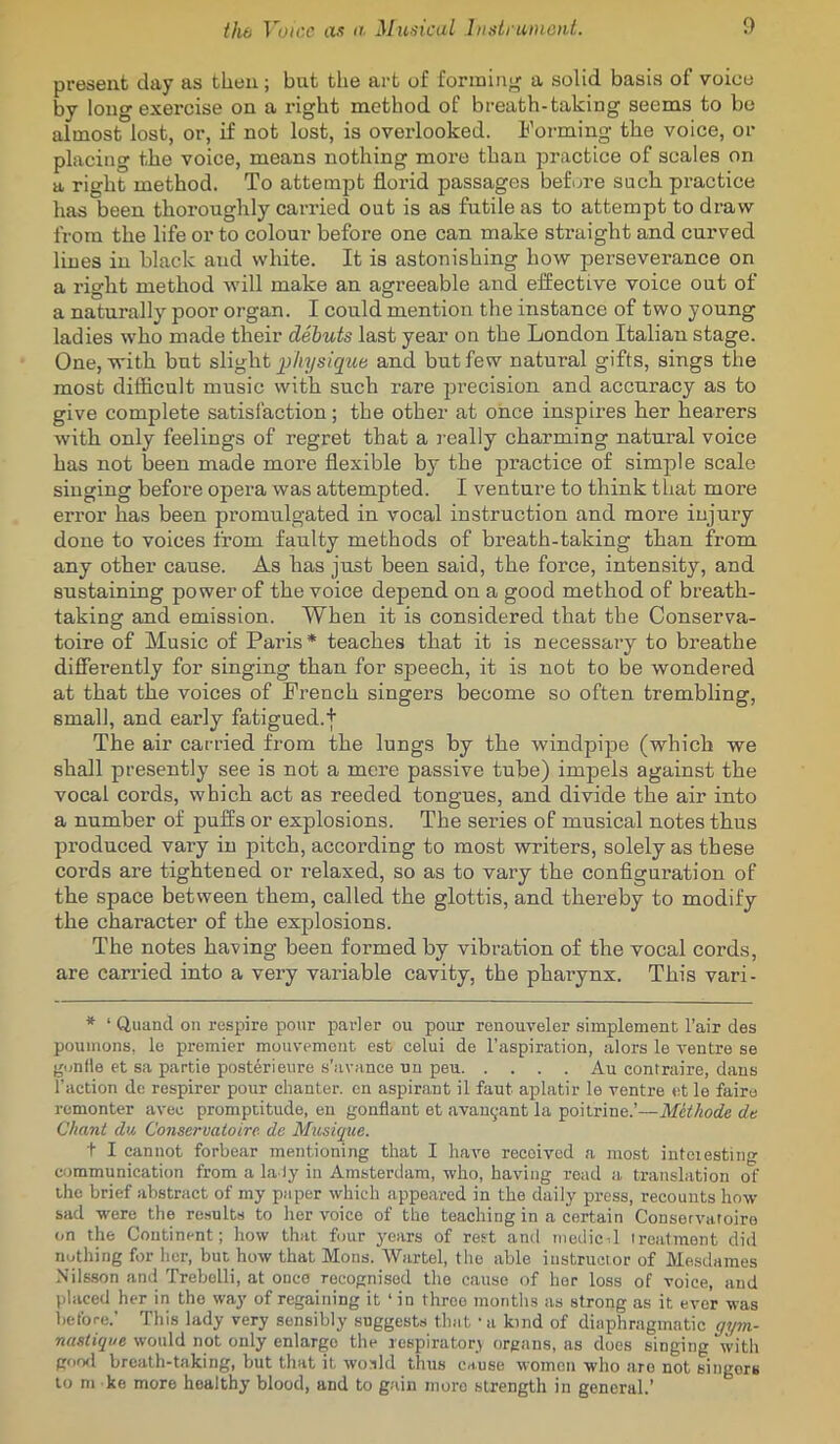 present day as then; but the art of forming a solid basis of voice by long exercise on a right method of breath-taking seems to bo almost lost, or, if not lost, is overlooked. Forming the voice, or placing the voice, means nothing more than jjractice of scales on a right method. To attempt florid passages before such, practice has been thoroughly carried out is as futile as to attempt to draw from the life or to colour before one can make straight and curved lines in black and white. It is astonishing how perseverance on a rio^ht method will make an agreeable and effective voice out of a naturally poor organ. I could mention the instance of two young ladies who made their dehuts last year on the London Italian stage. One, with but slight p/iysig'-we and but few natural gifts, sings the most difficult music witb such rare jirecision and accuracy as to give complete satisfaction; the other at once inspires her hearers with only feelings of regret that a really charming natural voice has not been made more flexible by the practice of simple scale singing before opera was attempted. I venture to think that more error has been promulgated in vocal instruction and more injury done to voices from faulty methods of breath-taking than from any other cause. As has just been said, the force, intensity, and sustaining power of the voice depend on a good method of breath- taking and emission. When it is considered that the Conserva- toire of Music of Paris* teaches tbat it is necessary to breathe differently for singing than for speech, it is not to be wondered at that the voices of French singers become so often trembling, small, and early fatigued.t The air carried from the lungs by the windpipe (which we shall presently see is not a mere passive tube) impels against the vocal cords, which act as reeded tongues, and divide the air into a number of puffs or explosions. The series of musical notes thus produced vary in pitch, according to most writers, solely as these cords are tightened or relaxed, so as to vary the configuration of the space between them, called the glottis, and thereby to modify the character of the explosions. The notes having been formed by vibration of the vocal cords, are carried into a very variable cavity, the phaiynx. This vari- * ‘ Quand on respire pour parler ou pour renouveler simplement I’air des pouinons. lo premier mouvemoiit est celui de I'aspiration, alors le ventre se gunfle et sa partie posterienre s’avance nu peu Au contruire, dans Taction de respirer pour chanter, cn aspirant il faut aplatir le ventre et le faire rcmonter avec promptitude, en gonflant et .avanyant la poitrine.’—Metkode de Chant du. Conservatoire dc Miisique. t I cannot forbear mentioning that I have received a most iuteiesting communication from a la ly in Amsterdam, who, having road a translation of the brief abstract of my paper which appeared in the daily press, recounts how- sad were the rc.-sults to her voice of the teaching in a certain Conservatoire on the Continent; how that four years of rest anti tnedicil treatment did nothing for her, but how that Mons. Wartel, tlie able instructor of Mesdames Nils.son and Trebelli, at once recognised the cause of her loss of voice, and placed her in the way of regaining it ‘ in three months as strong as it ever was before.' This lady very sensibly suggests that - a kind of diaphragmatic gym- nastiqm would not only enlarge the respiratory organs, as does singing with good breath-taking, but that it woald thus cause women who are not singers to m ke more healthy blood, and to g;dn nioro strength in general.’