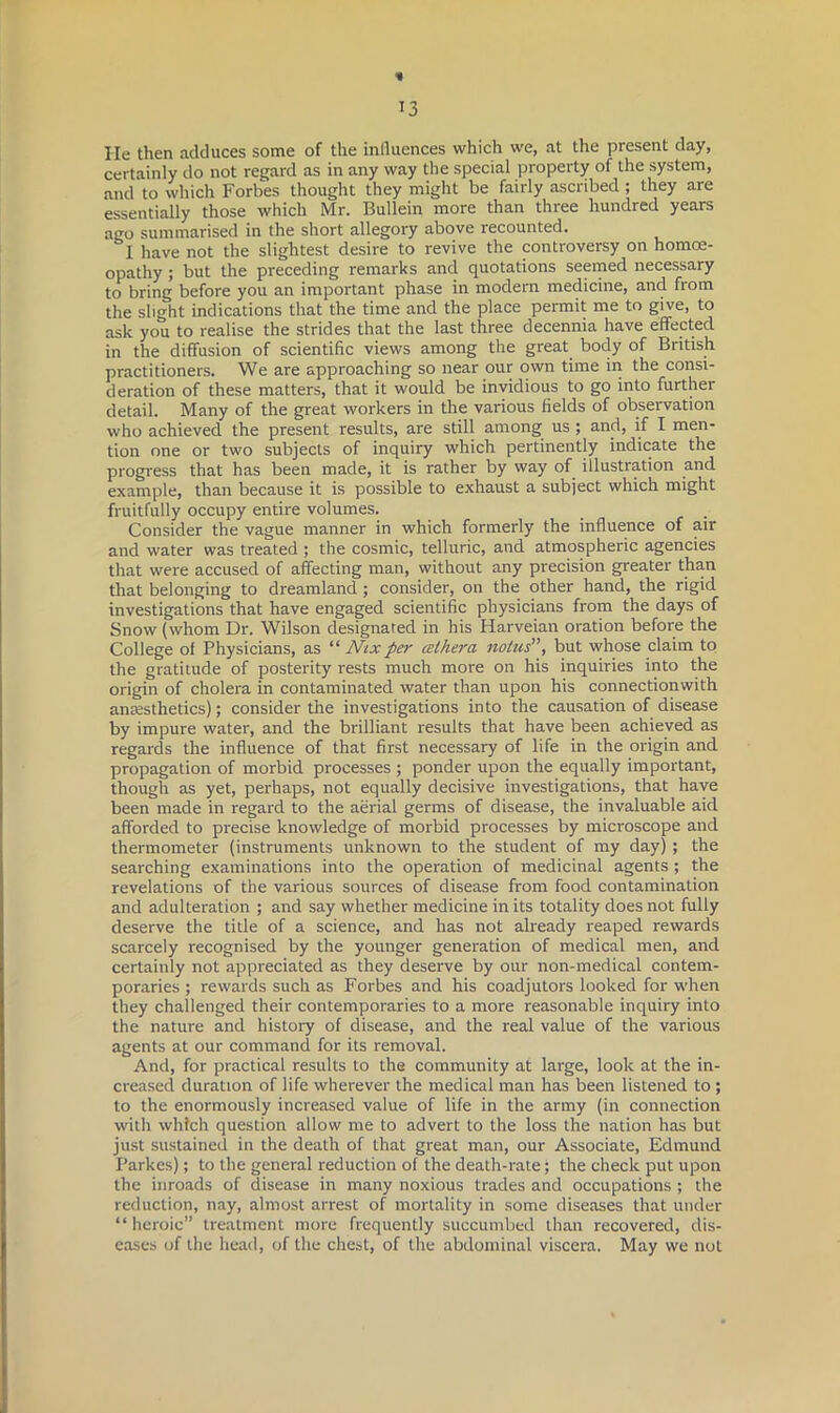 « 13 He then adduces some of the influences which we, at the present day, certainly do not regard as in any way the special property of the system, and to which Forbes thought they might be fairly ascribed ; they are essentially those which Mr. Bullein more than three hundred years ago summarised in the short allegory above recounted. &I have not the slightest desire to revive the controversy on homoe- opathy ; but the preceding remarks and quotations seemed necessary to bring before you an important phase in modern medicine, and from the slight indications that the time and the place permit me to give, to ask you to realise the strides that the last three decennia have effected in the diffusion of scientific views among the great body of British practitioners. We are approaching so near our own time in the consi- deration of these matters, that it would be invidious to go into further detail. Many of the great workers in the various fields of observation who achieved the present results, are still among us; and, if I men- tion one or two subjects of inquiry which pertinently indicate the progress that has been made, it is rather by way of illustration and example, than because it is possible to exhaust a subject which might fruitfully occupy entire volumes. Consider the vague manner in which formerly the influence of air and water was treated ; the cosmic, telluric, and atmospheric agencies that were accused of affecting man, without any precision greater than that belonging to dreamland; consider, on the other hand, the rigid investigations that have engaged scientific physicians from the days of Snow (whom Dr. Wilson designated in his Harveian oration before the College of Physicians, as “ Nix per celhera notus”, but whose claim to the gratitude of posterity rests much more on his inquiries into the origin of cholera in contaminated water than upon his connectionwith anaesthetics); consider the investigations into the causation of disease by impure water, and the brilliant results that have been achieved as regards the influence of that first necessary of life in the origin and propagation of morbid processes ; ponder upon the equally important, though as yet, perhaps, not equally decisive investigations, that have been made in regard to the aerial germs of disease, the invaluable aid afforded to precise knowledge of morbid processes by microscope and thermometer (instruments unknown to the student of my day) ; the searching examinations into the operation of medicinal agents ; the revelations of the various sources of disease from food contamination and adulteration ; and say whether medicine in its totality does not fully deserve the title of a science, and has not already reaped rewards scarcely recognised by the younger generation of medical men, and certainly not appreciated as they deserve by our non-medical contem- poraries ; rewards such as Forbes and his coadjutors looked for when they challenged their contemporaries to a more reasonable inquiry into the nature and history of disease, and the real value of the various agents at our command for its removal. And, for practical results to the community at large, look at the in- creased duration of life wherever the medical man has been listened to ; to the enormously increased value of life in the army (in connection with which question allow me to advert to the loss the nation has but just sustained in the death of that great man, our Associate, Edmund Parkes); to the general reduction of the death-rate; the check put upon the inroads of disease in many noxious trades and occupations ; the reduction, nay, almost arrest of mortality in some diseases that under “ heroic” treatment more frequently succumbed than recovered, dis- eases of the head, of the chest, of the abdominal viscera. May we not