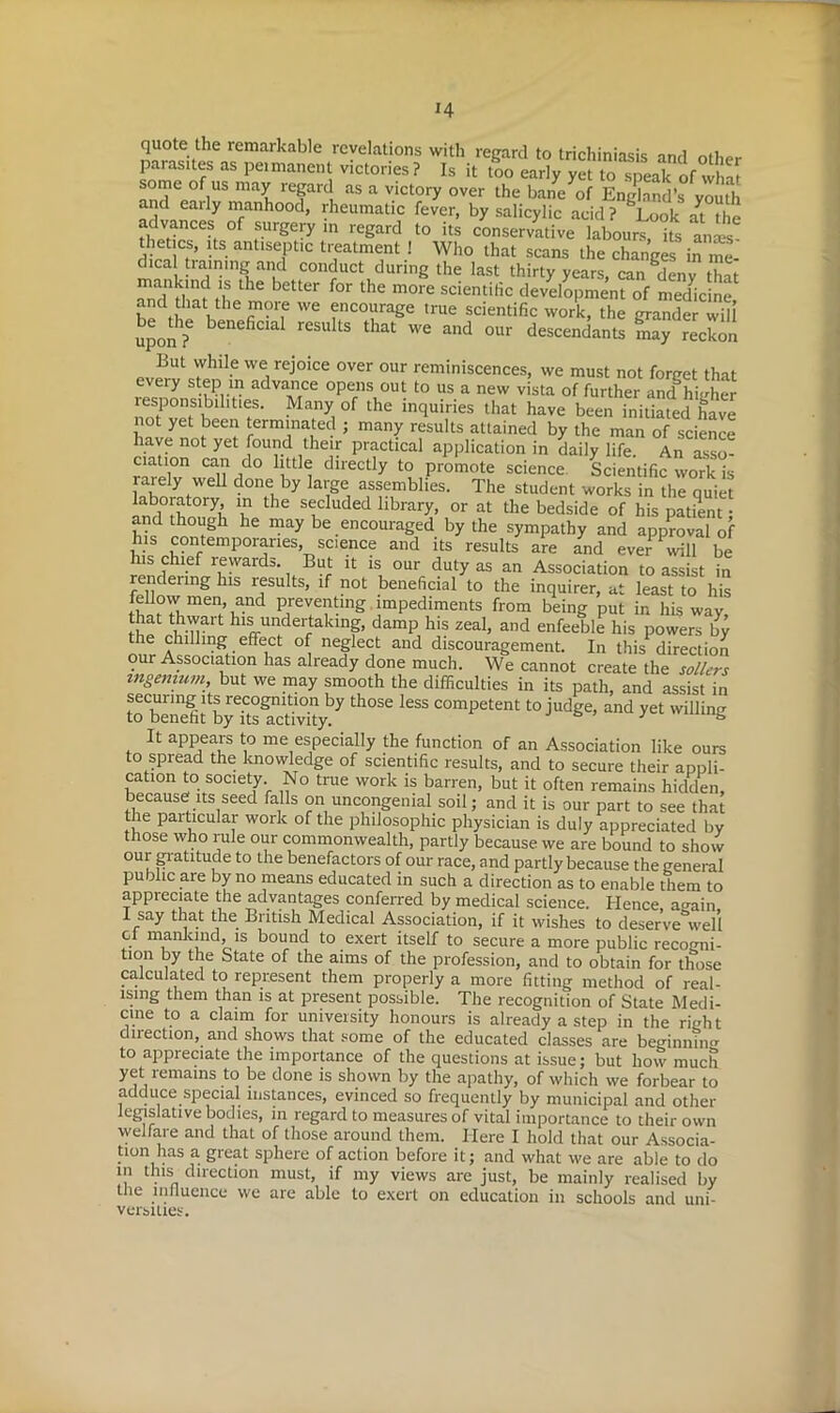 *4 quote the remarkable revelations with regard to trichiniasis and other parasites as peimanent victories ? Is it too early yet to speak of what some of us may regard as a victory over the bane of England’s youth and early manhood, rheumatic fever, by salicylic acid? ^Look at the advances of surgery in regard to its conservative labours its ana.-s thetics, its antiseptic treatment ! Who that scans the changes in ™ dica training and conduct during the last thirty years, can gdenv that and'1 Hint t'f ^ for the m0re scientitic development of medicine, bedtli 1 WC ?nCOl,lraSe ,rue scientific work, the grander will uponT beneficlal results that we aild our descendants may reckon But while we rejoice over our reminiscences, we must not forget that every step in advance opens out to us a new vista of further and^igher responsibilities. Many of the inquiries that have been initiated have not yet been terminated ; many results attained by the man of science have not yet found their practical application in daily life. An asso- ciation can do little directly to promote science Scientific work is rarely weU done by large assemblies. The student works in the quiet laboratory in the secluded library, or at the bedside of his patent • Vk h°gh hC may be encouraged by the sympathy and approval of his contempoianes, science and its results are and ever will be his chief rewards. But it is our duty as an Association to assist in rendenng his results, if not beneficial to the inquirer, at least to his feUovv men, and preventing impediments from being put in his way that thwart his undertaking, damp his zeal, and enfeeble his powers by the chilling effect of neglect and discouragement. In this direction our Association has already done much. We cannot create the sailers mgemum, but we may smooth the difficulties in its path, and assist in seem-mg its recognition by those less competent to judge, and yet willing to benefit by its activity. & : & It appears to me especially the function of an Association like ours to spread the knowledge of scientific results, and to secure their appli- cation to society. No true work is barren, but it often remains hidden, because its seed falls on uncongenial soil; and it is our part to see that the paiticular work of the philosophic physician is duly appreciated by those who rule our commonwealth, partly because we are bound to show our gratitude to the benefactors of our race, and partly because the general public are by no means educated in such a direction as to enable them to appreciate the advantages conferred by medical science. Hence, a<rain, I say that the British Medical Association, if it wishes to deserve^well cl mankind, is bound to exert itself to secure a more public recogni- tion by the State of the aims of the profession, and to obtain for those calculated to represent them properly a more fitting method of real- ising them than is at present possible. The recognition of State Medi- cine to a claim for university honours is already a step in the right direction, and shows that some of the educated classes are beginn?n<r to appreciate the importance of the questions at issue; but how much yet remains to be done is shown by the apathy, of which we forbear to adduce special instances, evinced so frequently by municipal and other legislative bodies, in regard to measures of vital importance to their own welfare and that of those around them. Here I hold that our Associa- tion has a great sphere of action before it; and what we are able to do m this direction must, if my views are just, be mainly realised by the influence we are able to exert on education in schools and uni- versities.