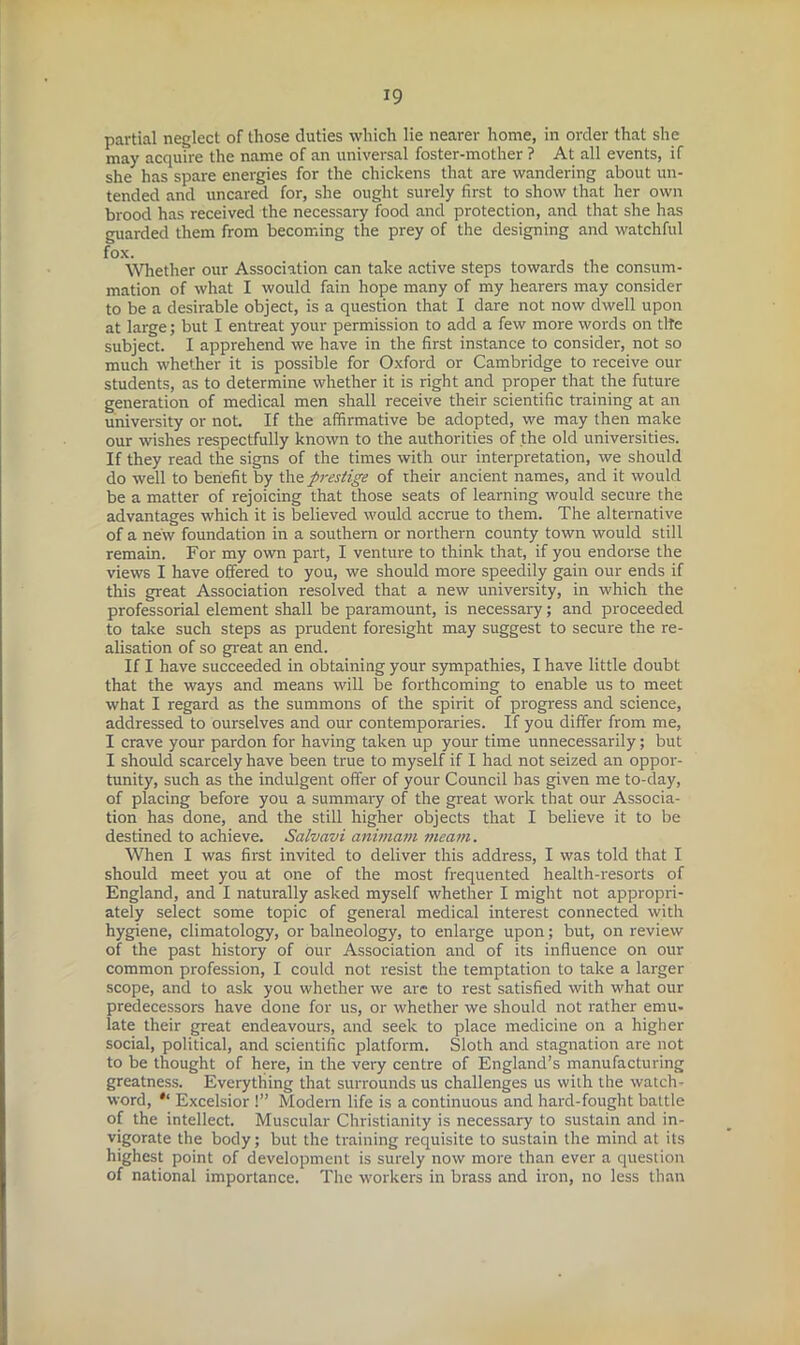 partial neglect of those duties which lie nearer home, in order that she may acquire the name of an universal foster-mother ? At all events, if she has spare energies for the chickens that are wandering about un- tended and uncared for, she ought surely first to show that her own brood has received the necessary food and protection, and that she has guarded them from becoming the prey of the designing and watchful fox. Whether our Association can take active steps towards the consum- mation of what I would fain hope many of my hearers may consider to be a desirable object, is a question that I dare not now dwell upon at large; but I entreat your permission to add a few more words on tlte subject. I apprehend we have in the first instance to consider, not so much whether it is possible for Oxford or Cambridge to receive our students, as to determine whether it is right and proper that the future generation of medical men shall receive their scientific training at an university or not. If the affirmative be adopted, we may then make our washes respectfully known to the authorities of the old universities. If they read the signs of the times with our interpretation, we should do well to benefit by the prestige of their ancient names, and it would be a matter of rejoicing that those seats of learning would secure the advantages which it is believed would accrue to them. The alternative of a new foundation in a southern or northern county town would still remain. For my own part, I venture to think that, if you endorse the view's I have offered to you, we should more speedily gain our ends if this great Association resolved that a new university, in which the professorial element shall be paramount, is necessary; and proceeded to take such steps as prudent foresight may suggest to secure the re- alisation of so great an end. If I have succeeded in obtaining your sympathies, I have little doubt that the ways and means will be forthcoming to enable us to meet what I regard as the summons of the spirit of progress and science, addressed to ourselves and our contemporaries. If you differ from me, I crave your pardon for having taken up your time unnecessarily; but I should scarcely have been true to myself if I had not seized an oppor- tunity, such as the indulgent offer of your Council has given me to-day, of placing before you a summary of the great work that our Associa- tion has done, and the still higher objects that I believe it to be destined to achieve. Salvavi animam meam. When I was first invited to deliver this address, I was told that I should meet you at one of the most frequented health-resorts of England, and I naturally asked myself whether I might not appropri- ately select some topic of general medical interest connected with hygiene, climatology, or balneology, to enlarge upon; but, on review of the past history of our Association and of its influence on our common profession, I could not resist the temptation to take a larger scope, and to ask you whether we are to rest satisfied with w'hat our predecessors have done for us, or whether we should not rather emu- late their great endeavours, and seek to place medicine on a higher social, political, and scientific platform. Sloth and stagnation are not to be thought of here, in the very centre of England’s manufacturing greatness. Everything that surrounds us challenges us with the watch- word, * Excelsior 1” Modem life is a continuous and hard-fought battle of the intellect. Muscular Christianity is necessary to sustain and in- vigorate the body; but the training requisite to sustain the mind at its highest point of development is surely now more than ever a question of national importance. The workers in brass and iron, no less than