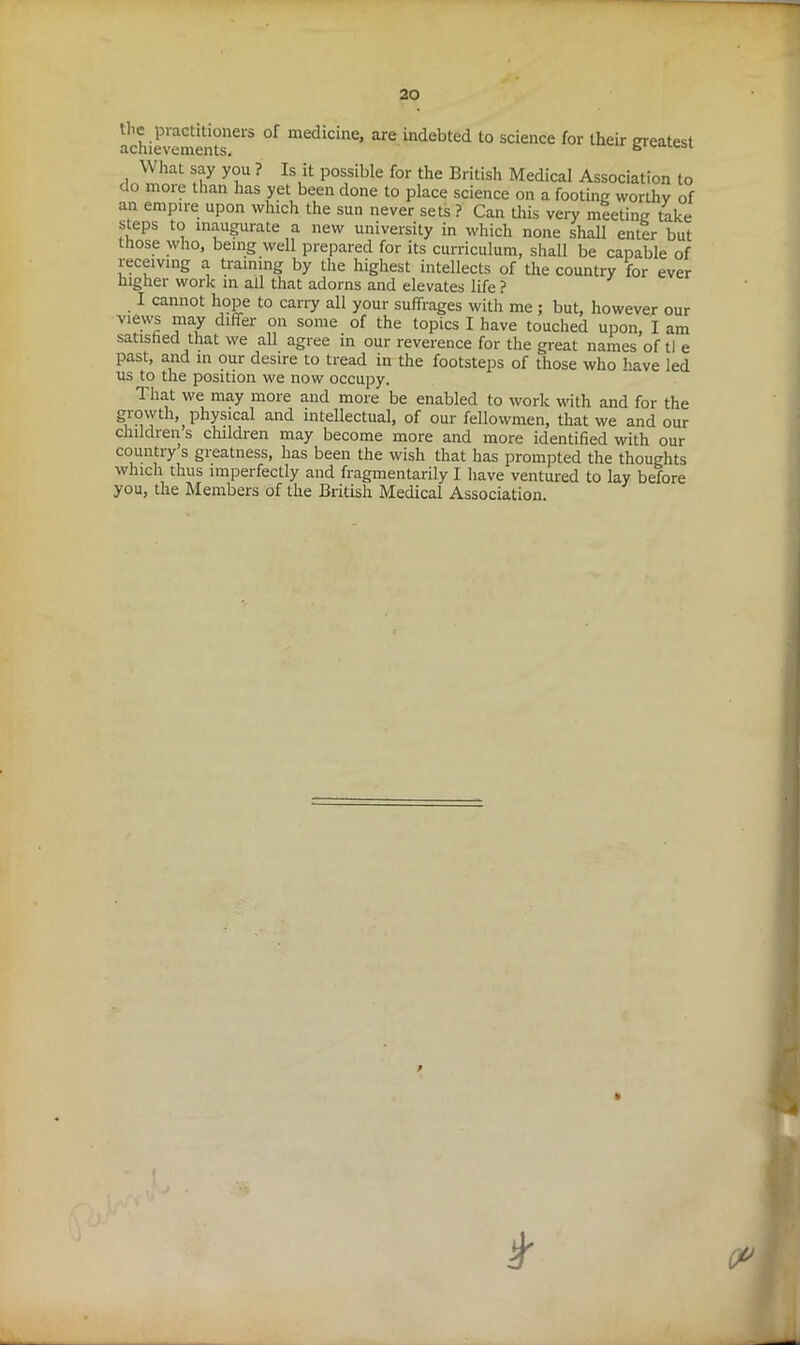 achievements1613 °f medicilie’ are indebted to science for their greatest What say you ? Is it possible for the British Medical Association to do moie than has yet been done to place science on a footing worthy of an empire upon which the sun never sets ? Can this very meeting take steps to inaugurate a new university in which none shall enter but those who, being well prepared for its curriculum, shall be capable of receiving a training by the highest intellects of the country for ever higher work in ail that adorns and elevates life ? I cannot hope to carry all your suffrages with me ; but, however our views may differ on some of the topics I have touched upon, I am satisfied that we all agree in our reverence for the great names of tl e past, and in our desire to tread in the footsteps of those who have led us to the position we now occupy. 1 hat we may more and more be enabled to work with and for the grovyth,^ physical and intellectual, of our fellowmen, that we and our childrens children may become more and more identified with our country s greatness, has been the wish that has prompted the thoughts which thus imperfectly and fragmentarily I have ventured to lay before you, the Members of the British Medical Association. P