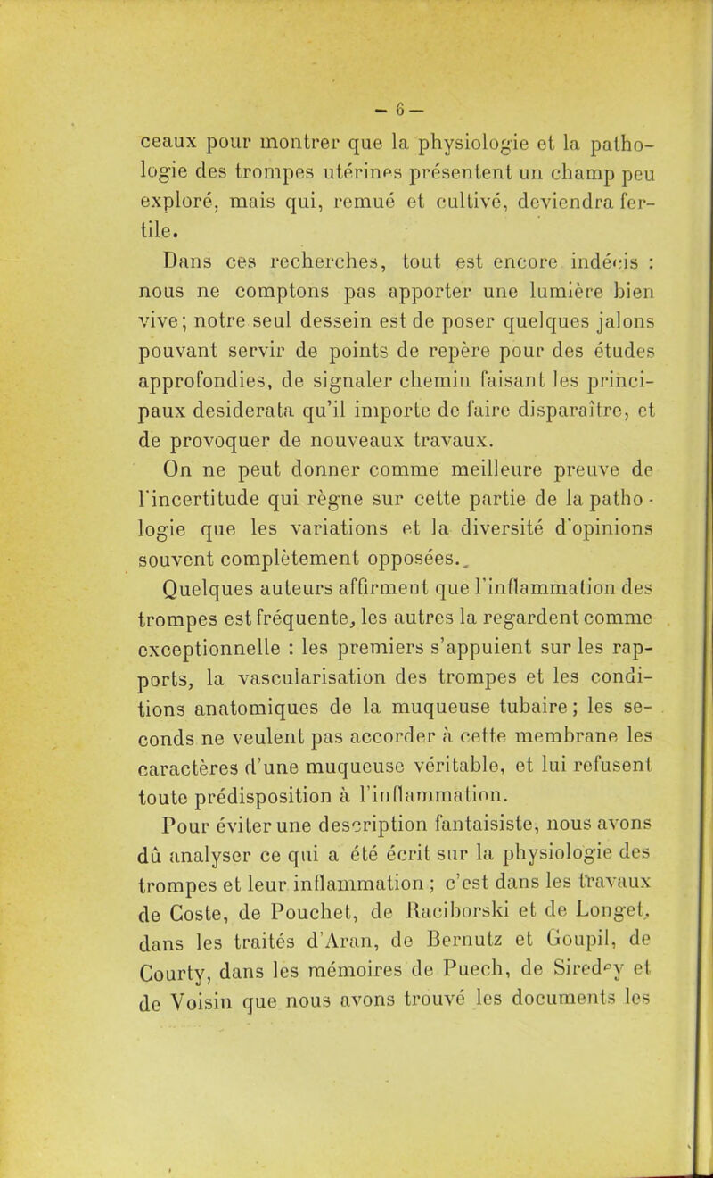 - 6- ceaux pour montrer que la physiologie et la patho- logie des trompes utérines présentent un champ peu exploré, mais qui, remué et cultivé, deviendra fer- tile. Dans ces recherches, tout est encore indécis : nous ne comptons pas apporter une lumière bien vive; notre seul dessein est de poser quelques jalons pouvant servir de points de repère pour des études approfondies, de signaler chemin faisant les princi- paux desiderata qu’il importe de faire disparaître, et de provoquer de nouveaux travaux. On ne peut donner comme meilleure preuve de l'incertitude qui règne sur cette partie de la patho ■ logie que les variations et la diversité d'opinions souvent complètement opposées.. Quelques auteurs affirment que l’inflammation des trompes est fréquente, les autres la regardent comme exceptionnelle : les premiers s’appuient sur les rap- ports, la vascularisation des trompes et les condi- tions anatomiques de la muqueuse tubaire; les se- conds ne veulent pas accorder à cette membrane les caractères d’une muqueuse véritable, et lui refusent toute prédisposition à l’inflammation. Pour éviter une description fantaisiste, nous avons dû analyser ce qui a été écrit sur la physiologie des trompes et leur inflammation ; c’est dans les travaux de Coste, de Pouchet, de Raciborski et de Longet, dans les traités d’Aran, de Bernutz et Goupil, de Courtv, dans les mémoires de Puech, de Sired^y et de Voisin que nous avons trouvé les documents les