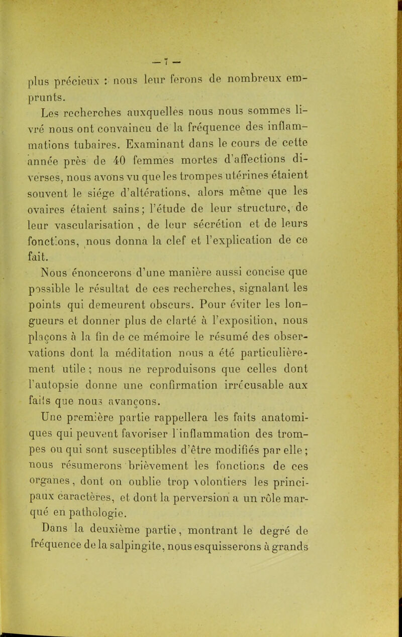 plus précieux i nous leur ferons de nombreux ero prunts. Les recherches auxquelles nous nous sommes li- vré nous ont convaincu de la fréquence des inflam- mations tubaires. Examinant dans le cours de cette année près de 40 femmes mortes d affections di- verses, nous avons vu que les trompes utérines étaient souvent le siège d’altérations, alors même que les ovaires étaient sains; l’étude de leur structure, de leur vascularisation , de leur sécrétion et de leurs fonctions, nous donna la clef et l’explication de ce fait. Nous énoncerons d’une manière aussi concise que possible le résultat de ces recherches, signalant les points qui demeurent obscurs. Pour éviter les lon- gueurs et donner plus de clarté à l’exposition, nous plaçons à la fin de ce mémoire le résumé des obser- vations dont la méditation nous a été particulière- ment utile ; nous ne reproduisons que celles dont l’autopsie donne une confirmation irrécusable aux faits que nous avançons. Une première partie rappellera les faits anatomi- ques qui peuvent favoriser l'inflammation des trom- pes ou qui sont susceptibles d’être modifiés par elle ; nous résumerons brièvement les fonctions de ces organes, dont on oublie trop A.olontiers les princi- paux caractères, et dont la perversion a un rôle mar- qué en pathologie. Dans la deuxième partie, montrant le degré de Iréquence de la salpingite, nous esquisserons à grands