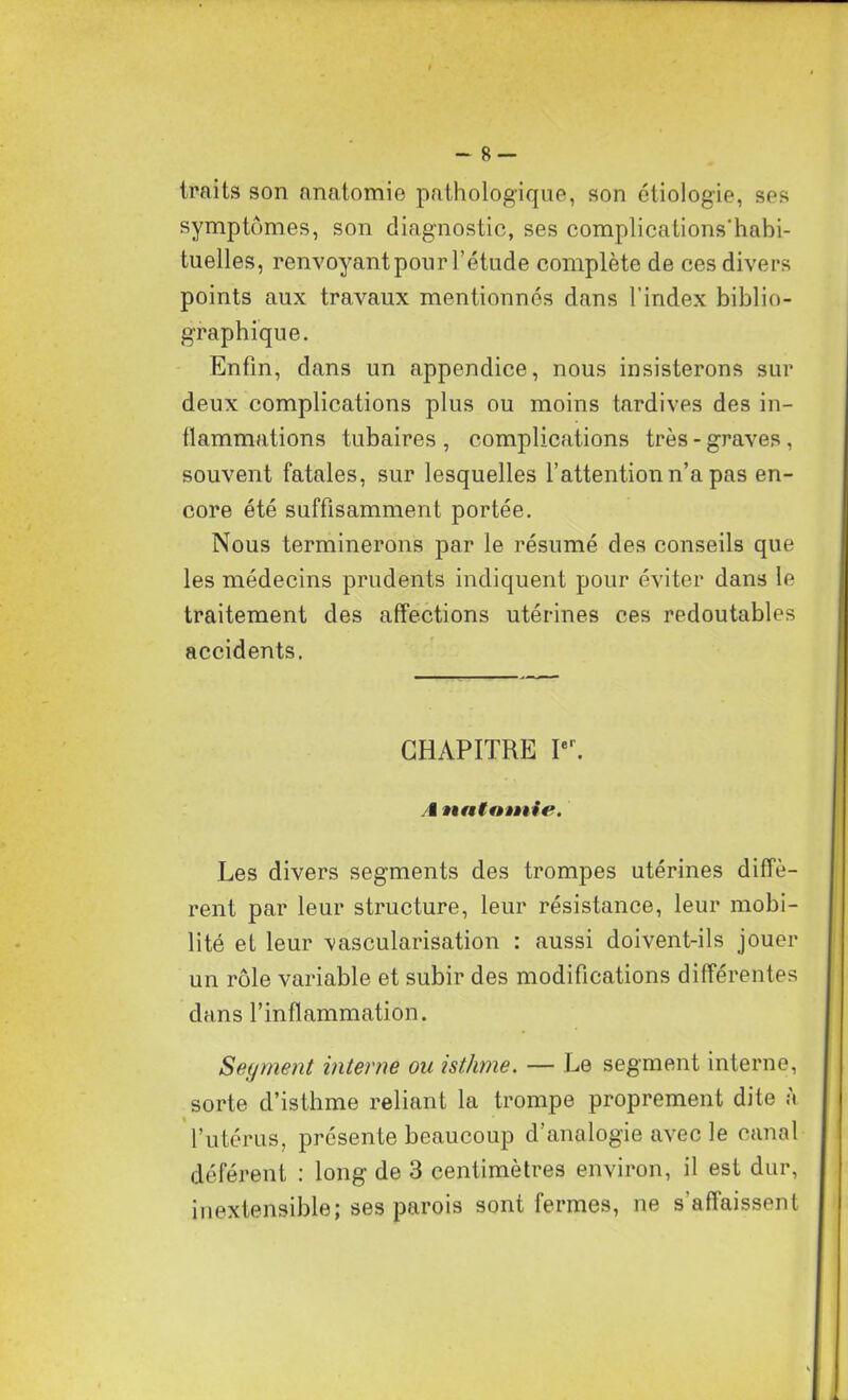 - 8 — traits son anatomie pathologique, son étiologie, ses symptômes, son diagnostic, ses complications'habi- tuelles, renvoyant pour l’étude complète de ces divers points aux travaux mentionnés dans l’index biblio- graphique. Enfin, dans un appendice, nous insisterons sur deux complications plus ou moins tardives des in- flammations tubaires , complications très - graves, souvent fatales, sur lesquelles l’attention n’a pas en- core été suffisamment portée. Nous terminerons par le résumé des conseils que les médecins prudents indiquent pour éviter dans le traitement des affections utérines ces redoutables accidents. CHAPITRE Ier. I untnànie. Les divers segments des trompes utérines diffè- rent par leur structure, leur résistance, leur mobi- lité et leur vascularisation : aussi doivent-ils jouer un rôle variable et subir des modifications différentes dans l’inflammation. Segment interne ou isthme. — Le segment interne, sorte d’isthme reliant la trompe proprement dite à l’utérus, présente beaucoup d’analogie avec le canal déférent : long de 3 centimètres environ, il est dur, inextensible; ses parois sont fermes, ne s'affaissent