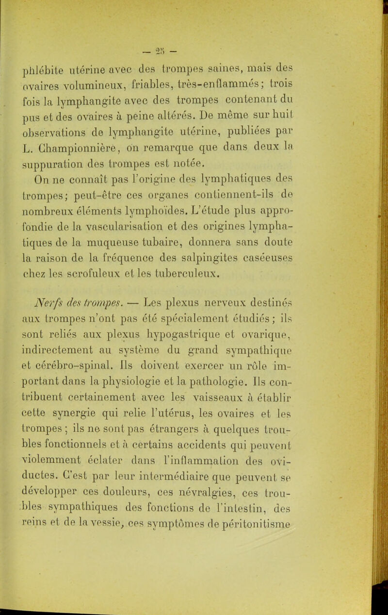 (j)U phlébite utérine avec des trompes saines, mais des ovaires volumineux, friables, très-en flammés; trois fois la lymphangite avec des trompes contenant du pus et des ovaires à peine altérés. De même sur huit observations de lymphangite utérine, publiées par L. Ghampionnière, on remarque que dans deux la suppuration des trompes est notée. On ne connaît pas l’origine des lymphatiques des trompes; peut-être ces organes contiennent-ils de nombreux éléments lymphoïdes. L’étude plus appro- fondie de la vascularisation et des origines lympha- tiques de la muqueuse tubaire, donnera sans doute la raison de la fréquence des salpingites caséeuses chez les scrofuleux et les tuberculeux. Nerfs des trompes. — Les plexus nerveux destinés aux trompes n’ont pas été spécialement étudiés; ils sont reliés aux plexus hypogastrique et ovarique, indirectement au système du grand sympathique et cérébro-spinal. Ils doivent exercer un rôle im- portant dans la physiologie et la pathologie. Ils con- tribuent certainement avec les vaisseaux à établir cette synergie qui relie l’utérus, les ovaires et les trompes; ils ne sont pas étrangers à quelques trou- bles fonctionnels et à certains accidents qui peuvent violemment éclater dans l’inflammation des ovi- ductes. C’est par leur intermédiaire que peuvent se développer ces douleurs, ces névralgies, ces trou- bles sympathiques des fonctions do l’intestin, des reins et de la vessie, ces symptômes de péritonitisme