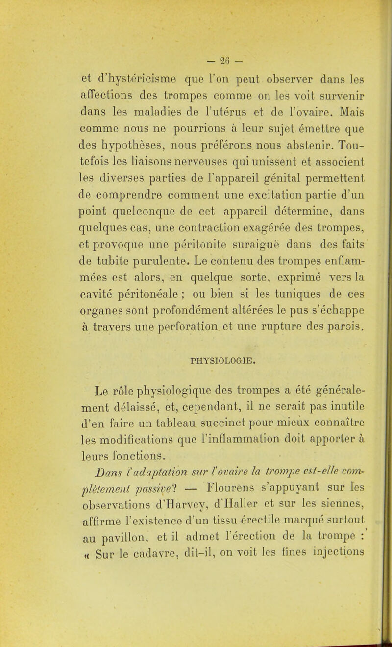 et d’hystéricisme que l’on peut observer dans les affections des trompes comme on les voit survenir dans les maladies de l’utérus et de l’ovaire. Mais comme nous ne pourrions à leur sujet émettre que des hypothèses, nous préférons nous abstenir. Tou- tefois les liaisons nerveuses qui unissent et associent les diverses parties de l’appareil génital permettent de comprendre comment une excitation parlie d’un point quelconque de cet appareil détermine, dans quelques cas, une contraction exagérée des trompes, et provoque une péritonite suraiguë dans des faits de tubite purulente. Le contenu des trompes enflam- mées est alors, en quelque sorte, exprimé vers la cavité péritonéale ; ou bien si les tuniques de ces organes sont profondément altérées le pus s’échappe à travers une perforation et une rupture des parois. PHYSIOLOGIE. Le rôle physiologique des trompes a été générale- ment délaissé, et, cependant, il ne serait pas inutile d’en faire un tableau succinct pour mieux connaître les modifications que l’inflammation doit apporter à leurs fonctions. Bans ïadaptation sur l'ovaire la trompe est-elle com- plètement passive ? — Flou rens s’appuyant sur les observations d’Harvey, d’Haller et sur les siennes, affirme l’existence d’un tissu érectile marqué surtout au pavillon, et il admet l’érection de la trompe : «< Sur le cadavre, dit-il, on voit les fines injections