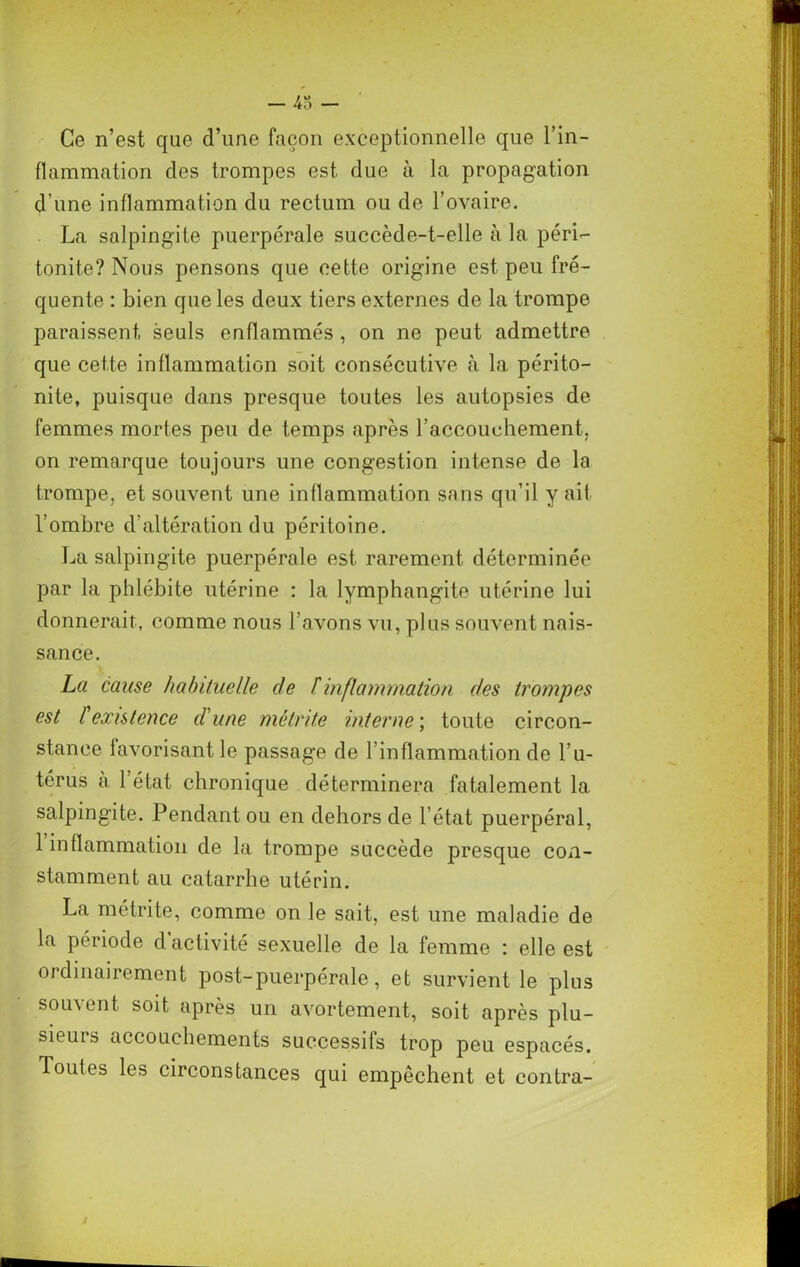 43 - Ce n’est que d’une façon exceptionnelle que l’in- flammation des trompes est due à la propagation d’une inflammation du rectum ou de l’ovaire. La salpingite puerpérale succède-t-elle à la péri- tonite? Nous pensons que cette origine est peu fré- quente : bien que les deux tiers externes de la trompe paraissent, seuls enflammés , on ne peut admettre que cette inflammation soit consécutive à la périto- nite, puisque dans presque toutes les autopsies de femmes mortes peu de temps après l’accouchement, on remarque toujours une congestion intense de la trompe, et souvent une inflammation sans qu’il y ait l’ombre d’altération du péritoine. La salpingite puerpérale est rarement déterminée par la phlébite utérine : la lymphangite utérine lui donnerait, comme nous l’avons vu, plus souvent nais- sance. La cause habituelle de F inflammation des trompes est F existence d'une métrite interne; toute circon- stance favorisant le passage de l’inflammation de l’u- térus à l’état chronique déterminera fatalement 1a. salpingite. Pendant ou en dehors de l’état puerpéral, 1 inflammation de la trompe succède presque con- stamment au catarrhe utérin. La métrite, comme on le sait, est une maladie de la période d activité sexuelle de la femme : elle est ordinairement post-puerpérale, et survient le plus souvent soit après un avortement, soit après plu- sieurs accouchements successifs trop peu espacés. Toutes les circonstances qui empêchent et contra-