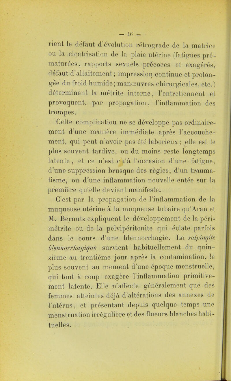 vient le défaut d’évolution rétrograde de la matrice ou la cicatrisation de la plaie utérine (fatigues pré- maturées, rapports sexuels précoces et exagérés, défaut d’allaitement; impression continue et prolon- gée du froid humide; manœuvres chirurgicales, etc.') déterminent la métrite interne, l’entretiennent et provoquent, par propagation, l’inflammation des trompes. Cette complication ne se développe pas ordinaire- ment d’une manière immédiate après l’accouche- ment, qui peut n’avoir pas été laborieux; elle est le plus souvent tardive, ou du moins reste longtemps latente, et ce n’est, c.i’à l’occasion d’une fatigue, d’une suppression brusque des règles, d’un trauma- tisme, ou d’une inflammation nouvelle entée sur la première qu’elle devient manifeste. C’est par la propagation de l’inflammation de la muqueuse utérine à la muqueuse tubaire qu’Aran et M. Bernutz expliquent le développement de la péri- métrite ou de la pelvipéritonite qui éclate parfois dans le cours d’une blennorrhagie. La salpingite blennorrhagique survient habituellement du quin- zième au trentième jour après la contamination, le plus souvent au moment d’une époque menstruelle, qui tout à coup exagère l’inflammation primitive- ment latente. Elle n’affecte généralement que des femmes atteintes déjà d’altérations des annexes de l’utérus, et présentant depuis quelque temps une menstruation irrégulière et des flueurs blanches habi- tuelles.