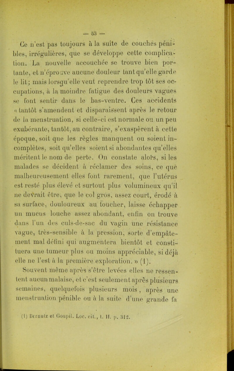 Ce n’est pas toujours à la suite de couchés péni- bles, irrégulières, que se développe cette complica- tion. La nouvelle accouchée se trouve bien por- tante, et n’éprouve aucune douleur tant qu’elle garde le lit; mais lorsqu’elle veut reprendre trop tôt ses oc- cupations, à la moindre fatigue des douleurs vagues se font sentir dans le bas-ventre. Ces accidents « tantôt s’amendent et disparaissent après le retour de la menstruation, si celle-ci est normale ou un peu exubérante, tantôt, au contraire, s’exaspèrent à cette époque, soit que les règles manquent ou soient in- complètes, soit qu’elles soient si abondantes qu elles méritent le nom de perte. On constate alors, si les malades se décident à réclamer des soins, ce que malheureusement elles font rarement, que l’utérus est resté plus élevé et surtout plus volumineux qu'il 11e devrait être, que le col gros, assez court, érodé à sa surface, douloureux au toucher, laisse échapper un mucus louche assez abondant, enfin 011 trouve clans l’un des culs-de-sac du vagin une résistance vague, très-sensible à la pression, sorte d’empâte- ment mal défini qui augmentera bientôt et consti- tuera une tumeur plus ou moins appréciable, si déjà elle ne l’est à la première exploration. » (1). Souvent même après s’être levées elles 11e ressen- lent aucun malaise, et c’est seulement après plusieurs semaines, quelquefois plusieurs mois, après une menstruation pénible on à la suite d’une grande fa (I) liernulz et Goupil. Loc. cil., t. It. p. 31-2.