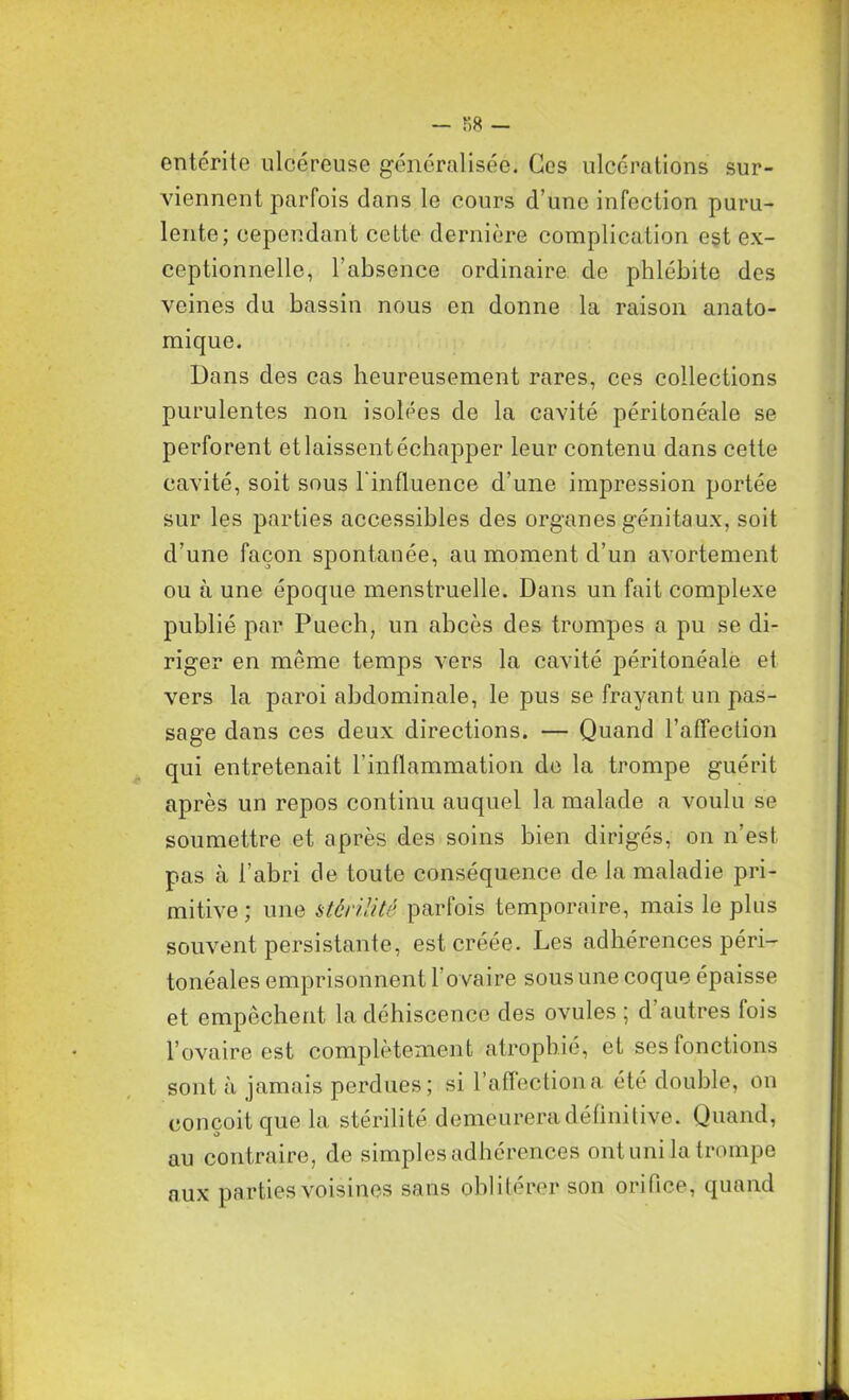 entérite ulcéreuse généralisée. Ces ulcérations sur- viennent parfois dans le cours d’une infection puru- lente; cependant cette dernière complication est ex- ceptionnelle, l’absence ordinaire de phlébite des veines du bassin nous en donne la raison anato- mique. Dans des cas heureusement rares, ces collections purulentes non isolées de la cavité péritonéale se perforent et laissent échapper leur contenu dans cette cavité, soit sous l'influence d’une impression portée sur les parties accessibles des organes génitaux, soit d’une façon spontanée, au moment d’un avortement ou à une époque menstruelle. Dans un fait complexe publié par Puech, un abcès des trompes a pu se di- riger en meme temps vers la cavité péritonéale et vers la paroi abdominale, le pus se frayant un pas- sage dans ces deux directions. — Quand l’affection qui entretenait l’inflammation de la trompe guérit après un repos continu auquel la malade a voulu se soumettre et après des soins bien dirigés, on n’est, pas à l’abri de toute conséquence de la maladie pri- mitive ; une stérilité parfois temporaire, mais le plus souvent persistante, est créée. Les adhérences péri- tonéales emprisonnent l’ovaire sous une coque épaisse et empêchent la déhiscence des ovules; d’autres fois l’ovaire est complètement atrophié, et ses (onctions sont à jamais perdues; si l’affection a été double, on conçoit que la stérilité demeurera définitive. Quand, au contraire, de simples adhérences ont uni la trompe aux parties voisines sans oblitérer son orifice, quand