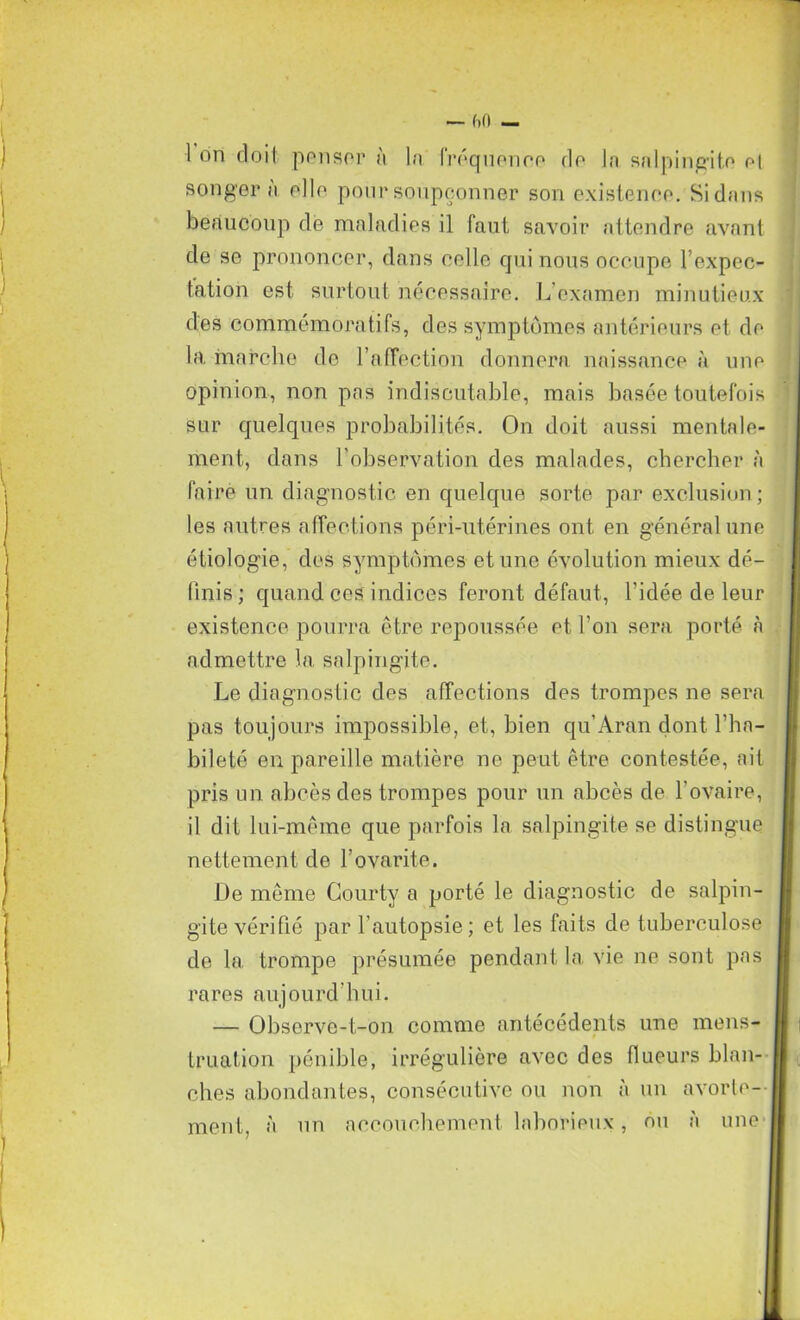 beaucoup de maladies il faut savoir attendre avant de se prononcer, dans celle qui nous occupe l’expec- tation est surtout nécessaire. L’examen minutieux sur quelques probabilités. On doit aussi mentale- ment, dans l'observation des malades, chercher à les autres affections péri-ntérines ont en général une étiologie, des symptômes et une évolution mieux dé- finis; quand ces indices feront défaut, l'idée de leur existence pourra être repoussée et l’on sera porté à admettre la salpingite. Le diagnostic des affections des trompes ne sera pas toujours impossible, et, bien qu’Aran dont l’ha- bileté en pareille matière ne peut être contestée, ait pris un abcès des trompes pour un abcès de l'ovaire, il dit lui-même que parfois la salpingite se distingue nettement de l’ovarite. De même Gourty a porté le diagnostic de salpin- gite vérifié par l’autopsie ; et les faits de tuberculose de la trompe présumée pendant la vie ne sont pas rares aujourd’hui. — Observe-t-on comme antécédents une mens- truation pénible, irrégulière avec des flueurs blan- ches abondantes, consécutive ou non à un avorte- ment, à un accouchement laborieux, ou à une des commémoratifs, des symptômes antérieurs et de la marche de l’affection donnera naissance à une opinion, non pas indiscutable, mais basée toutefois faire un diagnostic en quelque sorte par exclusion;